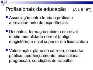 Profissionais da educação (Art. 61-67) 
 Associação entre teoria e prática e 
aproveitamento de experiências 
 Docentes: formação mínima em nível 
médio modalidade normal (antigo 
magistério) e nível superior em licenciatura 
 Valorização: plano de carreira, concurso 
público, aperfeiçoamento, piso salarial, 
progressão, condições de trabalho 
 