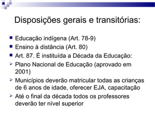 Disposições gerais e transitórias: 
 Educação indígena (Art. 78-9) 
 Ensino à distância (Art. 80) 
 Art. 87. É instituída a Década da Educação: 
 Plano Nacional de Educação (aprovado em 
2001) 
 Municípios deverão matricular todas as crianças 
de 6 anos de idade, oferecer EJA, capacitação 
 Até o final da década todos os professores 
deverão ter nível superior 
 