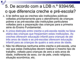 5. De acordo com a LDB n.º 9394/96, 
o que diferencia creche e pré-escola? 
A. A lei define que as creches são instituições públicas 
voltadas prioritariamente para o atendimento de crianças 
pobres e as pré-escolas são instituições particulares 
voltadas para a preparação das crianças para a primeira 
série do Ensino Fundamental. 
B. A única distinção entre creche e pré-escola reside na faixa 
etária das crianças que freqüentam estas instituições. As 
creches oferecem educação infantil para crianças de até 
três anos de idade e as pré-escolas oferecem educação 
infantil para as crianças de quatro a seis anos de idade. 
C. Não há diferença nenhuma entre creche e pré-escola, uma 
vez que estas instituições devem realizar o mesmo tipo de 
trabalho, voltado para crianças de zero a seis anos de 
idade, indiferente de sexo, cor da pele, credo religioso, 
situação econômica, etc. 
 