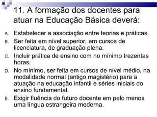 11. A formação dos docentes para 
atuar na Educação Básica deverá: 
A. Estabelecer a associação entre teorias e práticas. 
B. Ser feita em nível superior, em cursos de 
licenciatura, de graduação plena. 
C. Incluir prática de ensino com no mínimo trezentas 
horas. 
D. No mínimo, ser feita em cursos de nível médio, na 
modalidade normal (antigo magistério) para a 
atuação na educação infantil e séries iniciais do 
ensino fundamental. 
E. Exigir fluência do futuro docente em pelo menos 
uma língua estrangeira moderna. 
 