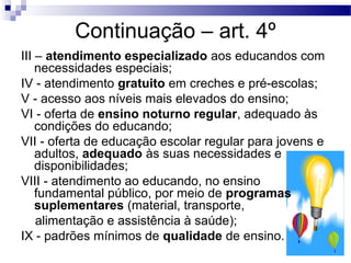 Continuação – art. 4º 
III – atendimento especializado aos educandos com 
necessidades especiais; 
IV - atendimento gratuito em creches e pré-escolas; 
V - acesso aos níveis mais elevados do ensino; 
VI - oferta de ensino noturno regular, adequado às 
condições do educando; 
VII - oferta de educação escolar regular para jovens e 
adultos, adequado às suas necessidades e 
disponibilidades; 
VIII - atendimento ao educando, no ensino 
fundamental público, por meio de programas 
suplementares (material, transporte, 
alimentação e assistência à saúde); 
IX - padrões mínimos de qualidade de ensino. 
 