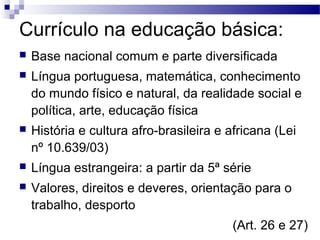 Currículo na educação básica:
 Base nacional comum e parte diversificada
 Língua portuguesa, matemática, conhecimento
do mundo físico e natural, da realidade social e
política, arte, educação física
 História e cultura afro-brasileira e africana (Lei
nº 10.639/03)
 Língua estrangeira: a partir da 5ª série
 Valores, direitos e deveres, orientação para o
trabalho, desporto
(Art. 26 e 27)
 