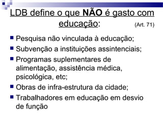 LDB define o que NÃO é gasto com
educação: (Art. 71)
 Pesquisa não vinculada à educação;
 Subvenção a instituições assintenciais;
 Programas suplementares de
alimentação, assistência médica,
psicológica, etc;
 Obras de infra-estrutura da cidade;
 Trabalhadores em educação em desvio
de função
 