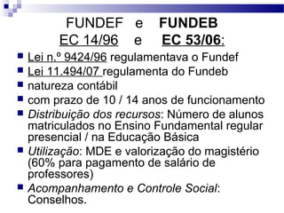FUNDEF e FUNDEB
EC 14/96 e EC 53/06:
 Lei n.º 9424/96 regulamentava o Fundef
 Lei 11.494/07 regulamenta do Fundeb
 natureza contábil
 com prazo de 10 / 14 anos de funcionamento
 Distribuição dos recursos: Número de alunos
matriculados no Ensino Fundamental regular
presencial / na Educação Básica
 Utilização: MDE e valorização do magistério
(60% para pagamento de salário de
professores)
 Acompanhamento e Controle Social:
Conselhos.
 