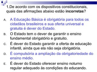 1.De acordo com os dispositivos constitucionais,
quais das afirmações abaixo estão incorretas?
A. A Educação Básica é obrigatória para todos os
cidadãos brasileiros e sua oferta universal e
gratuita é dever do Estado.
B. O Estado tem o dever de garantir o ensino
fundamental obrigatório e gratuito.
C. É dever do Estado garantir a oferta de educação
infantil, ainda que ela não seja obrigatória.
D. É compulsória a ampliação da obrigatoriedade do
ensino médio.
E. É dever do Estado oferecer ensino noturno
regular adequado às condições do educando.
 