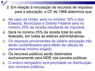 2. Em relação à vinculação de recursos de impostos
para a educação, a CF de 1988 determina que:
A. No caso da União, será no mínimo 18% e dos
Estados, Municípios e Distrito Federal será no
mínimo 25% da receita resultante de impostos.
B. Será no mínimo 25% da receita total do ente
federado, em todas as esferas administrativas.
C. Os recursos provenientes do salário educação não
serão contabilizados para efeito de cálculo do
percentual mínimo exigido.
D. Os recursos públicos serão destinados
exclusivamente para MDE nas escolas públicas.
E. O ensino obrigatório terá prioridade na distribuição
dos recursos públicos.
 