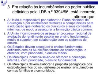 3. Em relação às incumbências do poder público
definidas pela LDB n.º 9394/96, está incorreto
afirmar que:
A. A União é responsável por elaborar o Plano Nacional de
Educação e por estabelecer diretrizes e competências para
a educação que nortearão os currículos e seus conteúdos
mínimos, de modo a assegurar a formação básica comum.
B. A União incumbir-se-á de assegurar processo nacional de
avaliação do rendimento escolar no ensino fundamental,
médio e superior, em colaboração com os sistemas de
ensino.
C. Os Estados devem assegurar o ensino fundamental,
definindo com os Municípios formas de colaboração, e
oferecer, com prioridade, o ensino médio.
D. Os Municípios incumbir-se-ão de oferecer a educação
infantil e, com prioridade, o ensino fundamental.
E. Os Municípios devem elaborar a proposta pedagógica dos
estabelecimentos do seu sistema de ensino, articulando-se
com as famílias e a comunidade.
 