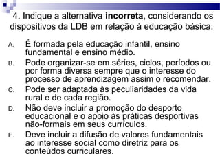 4. Indique a alternativa incorreta, considerando os
dispositivos da LDB em relação à educação básica:
A. É formada pela educação infantil, ensino
fundamental e ensino médio.
B. Pode organizar-se em séries, ciclos, períodos ou
por forma diversa sempre que o interesse do
processo de aprendizagem assim o recomendar.
C. Pode ser adaptada às peculiaridades da vida
rural e de cada região.
D. Não deve incluir a promoção do desporto
educacional e o apoio às práticas desportivas
não-formais em seus currículos.
E. Deve incluir a difusão de valores fundamentais
ao interesse social como diretriz para os
conteúdos curriculares.
 
