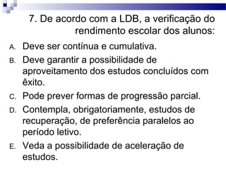 7. De acordo com a LDB, a verificação do
rendimento escolar dos alunos:
A. Deve ser contínua e cumulativa.
B. Deve garantir a possibilidade de
aproveitamento dos estudos concluídos com
êxito.
C. Pode prever formas de progressão parcial.
D. Contempla, obrigatoriamente, estudos de
recuperação, de preferência paralelos ao
período letivo.
E. Veda a possibilidade de aceleração de
estudos.
 