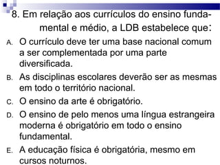 8. Em relação aos currículos do ensino funda-
mental e médio, a LDB estabelece que:
A. O currículo deve ter uma base nacional comum
a ser complementada por uma parte
diversificada.
B. As disciplinas escolares deverão ser as mesmas
em todo o território nacional.
C. O ensino da arte é obrigatório.
D. O ensino de pelo menos uma língua estrangeira
moderna é obrigatório em todo o ensino
fundamental.
E. A educação física é obrigatória, mesmo em
cursos noturnos.
 