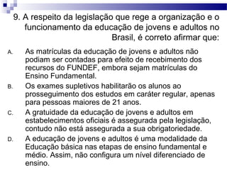 9. A respeito da legislação que rege a organização e o
funcionamento da educação de jovens e adultos no
Brasil, é correto afirmar que:
A. As matrículas da educação de jovens e adultos não
podiam ser contadas para efeito de recebimento dos
recursos do FUNDEF, embora sejam matrículas do
Ensino Fundamental.
B. Os exames supletivos habilitarão os alunos ao
prosseguimento dos estudos em caráter regular, apenas
para pessoas maiores de 21 anos.
C. A gratuidade da educação de jovens e adultos em
estabelecimentos oficiais é assegurada pela legislação,
contudo não está assegurada a sua obrigatoriedade.
D. A educação de jovens e adultos é uma modalidade da
Educação básica nas etapas de ensino fundamental e
médio. Assim, não configura um nível diferenciado de
ensino.
 