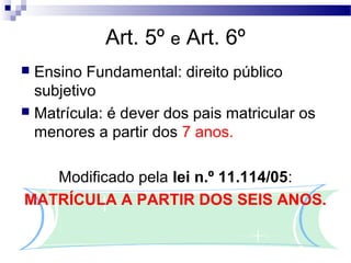 Art. 5º e Art. 6º
 Ensino Fundamental: direito público
subjetivo
 Matrícula: é dever dos pais matricular os
menores a partir dos 7 anos.
Modificado pela lei n.º 11.114/05:
MATRÍCULA A PARTIR DOS SEIS ANOS.
 