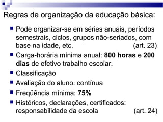 Regras de organização da educação básica:
 Pode organizar-se em séries anuais, períodos
semestrais, ciclos, grupos não-seriados, com
base na idade, etc. (art. 23)
 Carga-horária mínima anual: 800 horas e 200
dias de efetivo trabalho escolar.
 Classificação
 Avaliação do aluno: contínua
 Freqüência mínima: 75%
 Históricos, declarações, certificados:
responsabilidade da escola (art. 24)
 