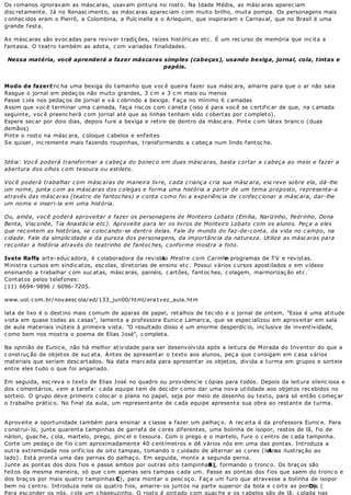 Os romanos ignoravam as másc aras, usavam pintura no rosto. Na Idade Média, as másc aras aparec iam
disc retamente. Já no Renasc imento, as másc aras aparec iam c om muito brilho, muita pompa. Os personagens mais
c onhec idos eram o Pierrô, a Colombina, a Pulc inella e o Arlequim, que inspiraram o Carnaval, que no Brasil é uma
grande f est a.

As másc aras são evoc adas para reviver tradiç ões, raízes históric as etc . É um rec urso de memória que inc ita a
fantasia. O teatro também as adota, c om variadas finalidades.

 Nessa matéria, você aprenderá a fazer máscaras simples (cabeças), usando bexiga, jornal, cola, tintas e
                                                papéis.


Modo de fazer:    Enc ha uma bexiga do tamanho que voc ê queira fazer sua másc ara, amarre para que o ar não saia
Rasgue o jornal em pedaç os não muito grandes, 3 c m x 3 c m mais ou menos
Passe c ola nos pedaç os de jornal e vá c obrindo a bexiga. Faç a no mínimo 6 c amadas
Assim que voc ê terminar uma c amada, faç a risc os c om c aneta (isso é para voc ê se c ertific ar de que, na c amada
seguinte, voc ê preenc herá c om jornal até que as linhas tenham sido c obertas por c ompleto).
Espere sec ar por dois dias, depois fure a bexiga e retire de dentro da másc ara. Pinte c om látex branc o (duas
demãos)
Pint e o rost o na másc ara, c oloque c abelos e enf eit es
Se quiser, inc remente mais fazendo roupinhas, transformando a c abeç a num lindo fantoc he.


Idéia: Voc ê poderá transformar a c abeç a do bonec o em duas másc aras, basta c ortar a c abeç a ao meio e fazer a
abertura dos olhos c om tesoura ou estilete.

Voc ê poderá trabalhar c om másc aras de maneira livre, c ada c rianç a c ria sua másc ara, esc reve sobre ela, dá-lhe
um nome, junta c om as másc aras dos c olegas e forma uma história a partir de um tema proposto, representa-a
através das másc aras (teatro de fantoc hes) e c onta c omo foi a experiênc ia de c onfec c ionar a másc ara, dar-lhe
um nome e inseri-la em uma história.

Ou, ainda, voc ê poderá aproveitar e fazer os personagens de Monteiro Lobato (Emília, Narizinho, Pedrinho, Dona
Benta, Visc onde, T ia Anastác ia etc ). Aproveite para ler os livros de Monteiro Lobato c om os alunos. Peç a a eles
que rec ontem as histórias, se c oloc ando-se dentro delas. Fale do mundo do faz-de-c onta, da vida no c ampo, na
c idade. Fale da simplic idade e da pureza dos personagens, da importânc ia da natureza. Utilize as másc aras para
rec ontar a história através do teatrinho de fantoc hes, c onforme mostra a foto.

Ivete Raffa arte- educ adora, é c olaboradora da revista Mestre c om Carinho programas de T V e revistas.
            ,                                             Ao                     e
Ministra c ursos em sindic atos, esc olas, diretorias de ensino etc . Possui vários c ursos apostilados e em vídeos
ensinando a trabalhar c om suc atas, másc aras, painéis, c artões, fantoc hes, c olagem, marmorizaç ão etc .
Cont at os pelos t elef ones:
(11) 6694- 9896 / 6096- 7205.

www.uol.c om.br/novaesc ola/ed/133_jun00/html/era1vez_aula.htm

lata de lixo é o destino mais c omum de aparas de papel, retalhos de tec ido e o jornal de ontem. "Essa é uma atitude
vista em quase todas as c asas", lamenta a professora Eunic e Lamarc a, que se espec ializou em aproveitar em sala
de aula materiais inúteis à primeira vista. "O resultado disso é um enorme desperdíc io, inc lusive de inventividade,
c omo bem nos mostra o poema de Elias José", c ompleta.

Na opinião de Eunic e, não há melhor atividade para ser desenvolvida após a leitura de Morada do Inventor do que a
c onst ruç ão de objet os de suc at a. A nt es de apresent ar o t ext o aos alunos, peç a que c onsigam em c asa v ários
materiais que seriam desc artados. Na data marc ada para apresentar os objetos, divida a turma em grupos e sorteie
ent re eles t udo o que f oi angariado.

Em seguida, esc reva o texto de Elias José no quadro ou providenc ie c ópias para todos. Depois da leitura silenc iosa e
dos c omentários, vem a tarefa: c ada equipe tem de dec idir c omo dar uma nova utilidade aos objetos rec ebidos no
sorteio. O grupo deve primeiro c oloc ar o plano no papel, seja por meio de desenho ou texto, para só então c omeç ar
o t rabalho prát ic o. No f inal da aula, um represent ant e de c ada equipe apresent a sua obra ao rest ant e da t urma.


Aproveite a oportunidade também para ensinar a c lasse a fazer um palhaç o. A rec eita é da professora Eunic e. Para
c onstrui- lo, junte quarenta tampinhas de garrafa de c ores diferentes, uma bolinha de isopor, restos de lã, fio de
náilon, guac he, c ola, martelo, prego, pinc el e tesoura. Com o prego e o martelo, fure o c entro de c ada tampinha.
Corte um pedaç o de fio c om aproximadamente 40 c entímetros e dê vários nós em uma das pontas. Introduza a
outra extremidade nos orifíc ios de oito tampas, tomando o c uidado de alternar as c ores (letra ilustraç ão ao
                                                                                               A na
lado). Está pronta uma das pernas do palhaç o. Em seguida, monte a segunda perna.
J unt e as pont as dos dois f ios e passe ambos por out ras oit o t ampinhas ( formando o tronc o. Os braç os são
                                                                           B),
f eit os da mesma maneira, só que c om apenas seis t ampas c ada um. Passe as pont as dos f ios que saem do t ronc o e
dos braç os por mais quatro tampinhas C), para montar o pesc oç o. Faç a um furo que atravesse a bolinha de isopor
                                           (
bem no c entro. Introduza nele os quatro fios, amarre- os juntos na parte superior da bola e c orte as pontas (
                                                                                                              D).
Para esc onder os nós, c ole um c hapeuzinho. O rost o é pint ado c om guac he e os c abelos são de lã, c olada nas
 