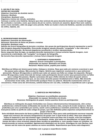 5. UM DIA É DA CAÇA,
OUTRO DO CAÇADOR
Objetivo: Exercício do domínio motor.
Recurso: Nenhum.
Disciplinas: Qualquer uma.
Organize a turm a em círculo, sentados.
Com eçe a contar um a história. Sem pre que citar anim ais de pena deverão levantar-se e m udar de lugar.
Na confusão o narrador, você, que estava de pé no centro, tom ará um assento. Quem ficar sem cadeira,
será o novo narrador, além de pagar um a prenda. Pode-se m udar o tem a da história, usando-se anim ais
de chifre, répteis, etc




6. REPRESENTANDO IMAGENS
Objetivos: Exercício da observação
Recursos: Recortes de fotos de jonais e revistas
Disciplina: Qualquer uma.
Solicite da turm a fotografias de jornais e revistas. Um grupo de participantes deverá representar a partir
das im agens daquelas fotografias. Procurarão im aginar aquele situação "congelada" e dar vida sob a
form a de dram atização. Os dem ais jogadores escolherão a m elhor representação.
Num a segunda fase do jogo, as equipes deverão representar o tem po anterior àquele im agem , num
exercício de criatividade, até "congelar" na im agem da fotografia.
Na terceira fase deverão representar o tem po futuro daquela im agem

                                       1. VERTENDO O PENSAMENTO
                                 Objetivo: Evocar sensações e percepções.
                                Disposição no espaço: Sentados em círculo.
                                Recursos: Música suave, papéis para todos.

 Distribua as folhas em branco para todos. Coloque a m úsica. Peça que cada um com ece a escrever o que
    lhe passar pela cabeça. Não precisa ter lógica. Solicite que registrem exatam ente o que estiverem
  pensando. Marque 30 segundos e solicite que cada um passe sua folha ao colega da esquerda. Marque
outros 30 segundos; neste intervalo de tem po cada participante deverá verter seus pensam entos na folha
        que o colega lhe passou. Repita o processo até que a folha retorne às m ãos de quem estava
   originariam ente. Recom ende que, ao seu sinal, deverão passar im ediatam ente a folha. Não deverão
     acrescentar m ais nada, não term inarão qualquer frase ou palavra. Deixarão exatam ente com o se
encontrava. Findo cerca de 10 m inutos, solicite leituras em voz alta, verbalize a experiência com o grupo.




                                       2. GRÁFICO DA PREFERÊNCIA

                                Objetivo: Expressar as predileções pessoais.
                                 Disposição no espaço: Sentados em círculo.
                    Recursos: Retângulos de papel, tantos quantos forem os participantes
                                                       .
    Distribua os retângulos de papel. Em butidas nos nossos relacionam entos interpessoais, vêm certas
 preferências e determ inadas atribuições de escala de valores a elas, sem pre de m odo recíproco. Som os
 preferidos por uns e preteridos por outros, assim com o preferim os e tam bém preterim os. Nesta teia que
trançam os estão os perfis de cada colega do grupo, que são definidos pelos aspectos com portam entais no
                                              grupo e fora dele.
 Esta atividade dem onstra de form a gráfica esta estrutura. Peça para cada participante escrever naquele
   papel o(s) nom e(s) de outro(s) integrante(s) do grupo com o qual m ais se afina. Peça que observem
    todos os aspectos e que não anotem logo o prim eiro nom e que lhes vier à m ente, m as que analisem
  cuidadosam ente cada um ali presente. É necessário, ainda, que todos se identifiquem no papel. Dê um
  tem po de três a cinco m inutos; depois disso recolha as papeletas e, num quadro-negro ou cartolina, vá
 transcrevendo os nom es recebidos, ligeiram ente afastados um do outro. Interligue-os com flechas, que
     devem sair do nom e de quem assinou ao nom e escolhido. Suponham os que form e este diagram a:

                                Verbalize com o grupo a experiência vivida


                                             3. AS BIOGRAFIAS
 