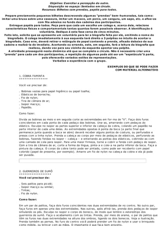 Objetivo: Exercitar a percepção do outro.
                                     Disposição no espaço: Sentados em círculo.
                                 Recursos: Bilhetes com prendas, papéis para todos.

  Prepare previam ente pequenos bilhetes descrevendo algum as "prendas" bem -hum oradas, tais com o:
im itar um a bruxa sobre um a vassoura, im itar um m acaco, um porco, um canguru, um sapo, etc. e afixe-os
                            com fita adesiva no fundo das cadeiras dos participantes.
      Entregue papéis para todos. Peça para que cada um escolha um colega e, acerca dele, relacione
   características físicas e com portam entais tantas quantas forem possíveis observar. A identificaçào é
                             voluntária. Dedique à esta fase cerca de cinco m inutos.
  Feito isto, solicite que se apresente um voluntário para ler a biografia feita por ele, om itindo o nom e do
     biografado. O colega im ediatam ente à sua esquerda terá direito a 3 palpites no intuito de acertar o
   biografado. Caso erre, deverá retirar o retângulo de papel contendo a prenda, afixado debaixo da sua
 cadeira e realizá-la de im ediato. Acertando ou errando, este, em seguida, fará a leitura da biografia que
                     realizou, dando vez para seu vizinho da esquerda apontar seu palpite.
     A atividade prosseguirá nesta dinâm ica até que se com plete o círculo. Não é necessário criar um a
 "prenda" para cada um dos participantes, a repetição de algum as pode até ser um "espetáculo"à parte,
                               pois oferecerão variados estilos de representações.
                                       Verbalize a experiência com o grupo.

                                                                                  EXEMPLOS DO QUE SE PODE FAZER
                                                                                      COM MATERIAL ALTERNATIVO

            1. COBRA FAMINT A
            ****************

            Voc ê vai prec isar de:

            .   Bobinas vazias para papel higiênic o ou papel toalha;
            .   Elástic os de borrac ha;
            .   Fio de nylon;
            .   T ira de c âmara de ar;
            .   Isopor mac iç o;
            .   Papelão.

            Como fazer:

            Divida as bobinas ao meio e em seguida c orte as extremidades em for- ma de “V”. Faç a dois furos
            c oinc ident es em c ada pont a de c ada pedaç o das bobinas. Una- as, amarrando c om pedaç os do
            elástic o. Esc ulpe no isopor as partes superior e inferior da c abeç a da c obra, c olando um papelão na
            parte interior de c ada uma delas. As extremidades opostas à ponta da boc a (a parte final que
            permanec e junt a quando a boc a se abre) dev erá rec eber alguns pont os de c ost ura, ou perf urados e
            presos c om a linha nylon. Prenda a c abeç a ao c orpo por meio de pedaç os de elástic os, perfurando as
            bobinas, f azendo f endas no isopor - c abeç a - e ent errando as pont as dos elást ic os, c obrindo- as c om
            uma c amada de c ola para isopor. Para uma maior firmeza, torne a c obrir a fenda c om pedaç o de isopor.
            Com a tira de c âmara de ar, c orte a forma da língua, pinte- a e c ole- a na parte inferior da boc a. Faç a a
            pintura da c abeç a. O c orpo da c obra tanto pode ser pintado, c omo pode ser rec oberto c om papel
            c olorido (papel de presente, por exemplo). Amarre um fio de nylon na c abeç a da c obra e ela já pode
            ser puxada.




            2. GUERREIROS DE SUMÔ
            ******************
            Você vai precisar de:

            .   Seis palitos para pic olé;
            .   Isopor mac iç o ou similar;
            .   T intas;
            .   Fio de nylon.

            Com o fazer:

            Em um par de palitos, faç a dois furos c oinc identes nas duas extremidades de no c entro. No outro par,
            f aç a f uros em apenas uma das ext remidades. Nas out ras, após af iná- las, prenda dois pedaç os de isopor
            simulando os pés. Esc ulpa no isopor o c orpo do bonec o, de modo que lembre o est ereót ipo dos
            guerreiros de sumô. Faç a o ac abamento c om as tintas. Prenda, por meio do arame, o par de palitos que
            têm os furos nas duas extremidades na altura dos ombros, ligando os dois bonec os. Veja a ilustraç ão.
            Prenda também as pernas. No furo do c entro voc ê poderá prender um fio de nylon e usar o brinquedo
            c omo móbile, ou brinc ar c om as mãos. O importante é que faç a bom proveito.
 