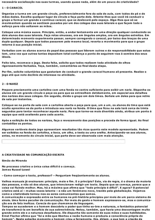 necessária socialização nas suas turm as, usando quase nada, além de um pouco de criatividade?

1 - O CARACOL

Organize a turm a em um grande círculo, preferencialm ente fora da sala de aula, com todos de pé e de
m ãos dadas. Escolha qualquer lugar do círculo e faça parte dele. Oriente-lhes que você irá conduzir o
grupo a form ar um grande e contínuo caracol, que se deslocará pelo espaço. Diga-lhes que só se
m ovim entem quando se sentirem puxados por um dos colegas das suas laterais e que façam todo o
esforço para não soltarem as m ãos.

Coloque um a m úsica suave. Principie, então, a andar lentam ente em um a direção qualquer conduzindo os
dois alunos das suas laterais. Faça rotas sinuosas, ora em ângulos am plos, ora em ângulos estreitos. Em
determ inado m om ento experim ente passar, sem pre carregando o caracol, por baixo dos braços de um a
dupla qualquer. Depois que todos passarem pelo m esm o local, reverta o m ovim ento para que o grupo
retorne à sua posição inicial.

Verbalize com os alunos acerca do papel das pessoas que lideram outras e da responsabilidade que estas
tem , um a vez que outras tantas depositam total confiança a ponto de seguirem -nas à som bra dos seus
ideais.

Feito isto, recom ece o jogo. Desta feita, solicite que todos realizem toda atividade de olhos
rigorosam ente fechados. Teça, tam bém , com entários ao final desta etapa.

Por fim , solicite voluntários que gostariam de conduzir o grande caracol hum ano ali presente. Realize o
jogo até que note declínio de interesse na atividade.


2 - O NARIZ

Prepare previam ente um a cartolina com um a fenda no centro suficiente para exibir um nariz. Disponha os
alunos em um grande círculo e peça-os para que se entreolhem detidam ente, em especial aos detalhes
dos narizes dos seus colegas. Em seguida, divida o grupo em dois tim es. Sorteie um deles para que retire
da sala por instantes.

Coloque-se na porta da sala com a cartolina aberta e peça para que, um a um , os alunos do tim e que está
oculto aproxim e-se da porta e introduza seu nariz na fenda. O tim e que ficou na sala terá cerca de trinta
segundos para tentar reconhecer aquele nariz. Para que torne-se m ais divertido ainda, atribua um ponto à
equipe que está avaliando para cada acerto.

Após a exibição de todos os narizes, faça o revezam ento das posições e proceda de form a igual. Ao final
contabilize os pontos.

Algum as variáveis deste jogo apresentam resultados tão ricos quanto este m odelo apresentado. Podem
ser exibidos na fenda da cartolina, a boca, um olho, a testa ou um a orelha. Antecipando-se aos alunos,
antes, no m om ento do círculo inicial, que parte deve ser observada com m ais atenção.




A CRIATIVIDADE NA COMUNICAÇÃO ESCRITA

Sim ão de Miranda

No processo criativo a única coisa difícil é o com eço.
Jam es Russel Lowel

- Com o com eçar o texto, professor? – Perguntam freqüentem ente os alunos.

Velhos m anuais já ensinaram : princípio, m eio e fim . E o princípio? Este, via de regra, é o dram a da m aioria
das pessoas, e não só dos alunos, que intencionam redigir um texto. Depois que se com eça, parece que a
coisa vai fluindo m elhor. Mas, há a m áxim a que afirm a que “todo princípio é difícil”. E agora? O potencial
criativo está aí – m uitas vezes latente – e não um fenôm eno novo, trazido pela globalização. Vejam os
com o a criatividade tornou-nos os seres com unicantes que som os.
A com unicação e expressão entre os hum anos na pré-história principiou por m eio de um parco sistem a de
sinais. Um a form a peculiar de com unicação. Por m eio do gesto o hom em expressava-se, m as a com unica-
ção era de fato ineficaz. Carecia do que cham am os de linguagem .
Tem pos se sucederam e o hom em descobriu o poder que tinha so-bre a natureza, o fantástico potencial
de transform á-la em benefício de sua sobrevivência. Notou, tam bém , que havia um a desvantagem m uito
grande entre ele e a natureza desafiadora. Ele dispunha tão som ente de suas m ãos e suas habilidades.
Ernst Fischer afirm a que “foi a m ão que libertou a razão hum ana e produziu a consciência própria do
hom em ”. Neste soberbo m om ento o hom em criou a ferram enta. Ora, diriam , o que tem a criação da
 
