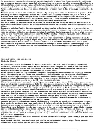 ferram enta com a com unicação escrita? A partir do prim eiro m odelo, esta ferram enta foi diversificando
sua form a para alcançar outros usos. Daí, o hom em deparou-se e com um sério problem a: identificá-las e
diferenciá-las no m om ento de sua escolha. Outro princípio surgia: o da com unicação oral. O hom em criou
nom es, isto é, foi “nom eando” seus instrum entos de acordo com o som que estes produziam quando
funcionando. Um sistem a de gestos e sonoridades foi, por assim dizer, todo o arcabouço da com unica-ção
oral.
Todavia, o hom em ainda não sentia-se satisfeito. A palavra pronunciada era facilm ente esquecida. Outros
séculos passaram e chegam os à criação da palavra escrita. Segundo historiadores, aos 3.100 a. C., na
Mesopotâm ia, onde hoje é o Iraque, a hum anidade conhecia seu m ais antigo sistem a de escrita, o
cuneiform e. Nom e dado em função da sua form a de cunha. O aprim oram ento da com unicação entre os
povos deu-lhes, e notadam ente ainda dá, m aior garantia de sobrevivência.
Portanto, desde um galho que sirva para riscar até um software de digitação, escrever sem pre foi, e é,
um a grande realização hum ana, um inefável artifício prom otor da circulação dos nossos conhecim entos e
idéias.
Escudados pela justificativa de que escrever é um dom , m uitos se lim itam a escrever o essencial: um
bilhete ou um a carta, se porventura solicitados. Justifica-se: por m uitos anos os currículos escolares, por
m eio de m étodos e técnicas ortodoxas e isoladas da realidade do aluno, produziram em m uitas gerações
um a espécie de antipatia à com unicação escrita. Tal fato ainda pode ser com provado nos vestibulares
atuais, onde a redação teim a em reinar soberana sob o em blem a de bicho-papão.
Para im pregnar-se da criatividade é condição sine qua non sensibilizar-se para predispor-se à ela. Na
com unicação escrita, por exem plo, sugiro que, antes das atividades de criação de textos, experim entem
realizar atividades de sensibilização. Escrever pode ser, e é, divertido. Convidem seus alunos para
brincarem com as palavras, encarando-as com o peças m ágicas e m ulticores do conhecido jogo Lego.
Verão saltar das m ãos um a gam a de possibilidades que a junção destas peças-palavras podem pro-
porcionar.




FIXANDO CONTEÚDOS BRINCANDO
Sim ão de Miranda

Se você sente sisudez na m etodologia de suas aulas quando trabalha com a fixação dos conteúdos
lecionados, percebe a agônica apatia de seus alunos quando é chegada esta hora, e tem vontade de
experim entar um outro m eio que possa conduzi-lo à este fim , talvez esteja aqui um a interessante
experiência, que sem pre realizei com sucesso em m inhas aulas.
Antes de tudo, extraia do conteúdo com o qual quer trabalhar tantas perguntas com respostas quantas
puder e transponha-as para fichas, que poderão ser confeccionadas com cartolina ou adquiridas em
papelarias, onde são conhecidas com o fichas pautadas e estão disponíveis em diversos tam anhos.
Organize-as em três m odalidades de questões: I – com respostas do tipo falso/verdadeiro; II – com
respostas de m últipla escolha (a, b, c); III – com respostas diretas.
Disponha as carteiras da sala conform e o diagram a e peça para que a turm a divida-se em quatro tim es,
cada um elegendo seu representante. Cada tim e se agrupará em um canto da sala, deixando as carteiras
vazias por serem o cam po do jogo, sem elhante aos jogos de tabuleiro do sistem a avança/recua. Indique-
lhes a casa (carteira) que dá início ao jogo e a que será o ponto de chegada. Os quatro representantes
irão à frente e lançarão um dado para estabelecer a ordem num érica em que com eçarão a partida. O
desafiante que ganhou o sorteio terá três alternativas para iniciar a peleja, escolhendo qual m odalidade
de pergunta deseja responder. Antes você terá explicado que a m odalidade I perm itirá o avanço de um a
casa, em caso de acerto; o retrocesso igual, em caso de erro. Após recebida a pergunta, o jogador
poderá, ainda, optar por não responder, perm anecendo im óvel na casa onde estava. Na m odalidade II,
avança-se ou recua-se duas casas; e na III, três casas.
Lançada a pergunta, o jogador da vez (e só ele) poderá responder de im ediato, caso saiba sua resposta.
Caso contrário, será dada voz à sua equipe (e só à ela) que discutirá e decidirá se responderá ou não.
Estabeleça um tem po para este rápido debate. Lançada a resposta pelo tim e, confira com a da ficha e
faça valer a regra do jogo: o jogador que representa o tim e no tabuleiro avançará a quantidade de casas
correspondentes (contando as carteiras e sentando-se na indicada) ou perm anecerá de pé, caso erre ou
recuse-se a responder. O recuo só com eçará a valer quando já estiverem no cam po do jogo. Caso o
jogador caia em um a casa já ocupada, passará a ocupar a cadeira vazia subseqüente àquela. Passe a vez
aos jogadores posteriores.
O jogo desenvolver-se-á sob estes princípios até que um desafiante atinja a últim a casa, o que leva a sua
equipe à vitória.
Você poderá, tam bém , incluir questões que possam ser resolvidas no quadro negro. É um a form a de
contem plar as disciplinas da área de exatas neste divertido jogo.
 