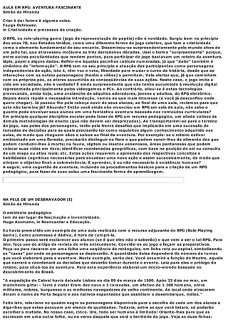 AULA EM RPG: AVENTURA FASCINANTE
Sim ão de Miranda

Criar é dar form a à algum a coisa.
Fayga Ostrower,
in Criatividade e processos de criação.

O RPG, ou role-playing gam e (jogo de representação de papéis) não é novidade. Surgiu bem no princípio
dos anos 70, nos Estados Unidos, com o um a diferente form a de jogo coletivo, que tem a criatividade
com o o elem ento fundam ental do seu encanto. Dissem inou-se surpreendentem ente pelo m undo afora de
um jeito tal, que atravessou incólum e as três derradeiras décadas. Usei o term o “surpreendente” porque,
entre outras peculiaridades que rendem pontos, para participar do jogo bastavam um roteiro da aventura,
lápis, papel e alguns dados. Refiro-m e àquelas pecinhas cúbicas num eradas, já que “dado” tam bém é
sinônim o de “inform ação”. O RPG tem no seu princípio a atuação dos participantes com o personagens
independentes da ação, isto é, têm voz e voto, liberdade para m udar o curso da história, desde que as
interações com os outros personagens (heróis e vilões) o perm itam . Vale alertar que, já que cam inham
com os próprios pés, os atores assum irão as conseqüências de suas ações. Neste caso, o jogo im ita a
vida em sociedade, não é verdade? É ainda surpreendente que não tenha sucum bido à revolução digital
representada principalm ente pelos videogam es e PCs. Ao contrário, aliou-se à estas tecnologias
provocando, ainda hoje, um a avalanche de séquitos adoradores, jovens e adultos, do RPG eletrônico.
Depois desta rápida e necessária introdução, vam os ao que m ais interessa (e você já desconfiou onde
quero chegar). Já passou-lhe pela cabeça ouvir de seus alunos, ao final de um a aula, reclam es para que
esta não term ine já? Absurdo? Então você ainda não vivenciou um RPG em sala de aula, não sabe o
quanto pode envolver seus alunos em um a fantástica aventura baseada nos conteúdos curriculares?
Em princípio qualquer disciplina escolar pode fazer do RPG um recurso pedagógico, um aliado valioso às
dem ais m etodologias de ensino (que não devem ser desprezadas). Ao transportarem -se para o terreno
do jogo, nas peles dos personagens, terão pela frente desafios que im plicarão em um a sucessão de
tom adas de decisões para as quais precisarão ter com o requisitos algum conhecim ento adquirido nas
aulas, de m odo que cheguem sãos e salvos ao final da aventura. Por exem plo: se o roteiro estiver
am bientado em um a floresta, precisarão distinguir na flora o que podem servir-lhes de alim ento dos que
podem conduzir-lhes à m orte; na fauna, répteis ou insetos venenosos, áreas pantanosas que podem
colocar suas vidas em risco; identificar coordenadas geográficas, com base na posição do sol ou consulta
de um m apa ou atlas reais; etc. Estas ações requerem a apreensão dos respectivos conceitos e
habilidades cognitivas necessárias para encadear um a nova ação e assim sucessivam ente, de m odo que
atinjam o objetivo final: a sobrevivência. E aprender, é ou não necessário à existência hum ana?
A seguir, um a sugestão de aventura, incluindo os procedim entos básicos para a criação de um RPG
pedagógico, para fazer da suas aulas um a fascinante form a de aprendizagem .




NA PELE DE UM DESBRAVADOR (I)
Sim ão de Miranda

O am biente pedagógico
tem de ser lugar de fascinação e inventividade.
Hugo Assm ann, in Reencantar a Educação.

Eu havia prom etido um exem plo de um a aula realizada com o recurso adjuvante do RPG (Role Playing
Gam e). Com o prom essa é dádiva, é hora de cum pri-la.
O prim eiro passo será esclarecer aos alunos (se é que eles não o saberão) o que vem a ser o tal RPG. Para
isto, faça uso do artigo da revista do m ês antecedente. Convide-os ao jogo e façam os preparativos.
Peça-os para riscarem em um a folha um a seqüência de retângulos, em linha reta ou espiral, sim bolizando
as “casas” por onde os personagens se deslocarão. A quantidade delas dependerá do núm ero de turnos
que você elaborará para a aventura. Neste exem plo, serão dez. Você assum irá a função do Mestre, aquele
que narrará e coordenará as decisões que deverão tom ar durante o evento. Leia para eles o prólogo do
roteiro, para situá-los da aventura. Para esta experiência elaborei um m icro-enredo baseado no
descobrim ento do Brasil.

“A expedição de Cabral havia deixado Lisboa no dia 09 de m arço de 1500. Após 33 dias no m ar, um
m arinheiro grita: - Terra à vista! Eram dez naus e 3 caravelas, um efetivo de 1.200 hom ens, entre
m ilitares, nobres, burgueses e os m elhores navegadores do velho continente. Ao local onde atracaram
deram o nom e de Porto Seguro e aos nativos espantados que assistiam o desem barque, índios.”

Feito isto, relacione no quadro negro os personagens disponíveis para a escolha de cada um dos alunos e
diga-lhes que estes possuem um elenco de qualidades. Todavia, entre as que você listará, só poderão
escolher a m etade. No nosso caso, cinco. Ora, todo ser hum ano é lim itado! Oriente-lhes para que as
escrevam em um a outra folha, ou no verso daquela que será o território do jogo. Veja as duas fichas:
 