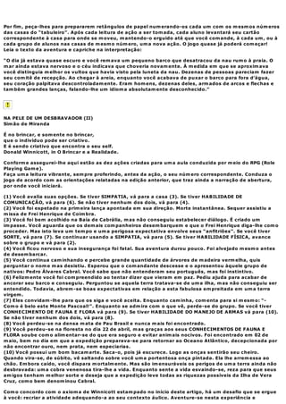 Por fim , peça-lhes para prepararem retângulos de papel num erando-os cada um com os m esm os núm eros
das casas do “tabuleiro”. Após cada leitura de ação a ser tom ada, cada aluno levantará seu cartão
correspondente à casa para onde se m oveu, m antendo-o erguido até que você com ande, à cada um , ou à
cada grupo de alunos nas casas de m esm o núm ero, um a nova ação. O jogo quase já poderá com eçar!
Leia o texto da aventura e capriche na interpretação:

“O dia já estava quase escuro e você rem ava um pequeno barco que desatracou da nau rum o à praia. O
m ar ainda estava nervoso e o céu indicava que choveria novam ente. À m edida em que se aproxim ava
você distinguia m elhor os vultos que havia visto pela luneta da nau. Dezenas de pessoas pareciam fazer
seu com itê de recepção. Ao chegar à areia, enquanto você acabava de puxar o barco para fora d’água,
seu coração palpitava descontroladam ente. Eram hom ens, dezenas deles, arm ados de arcos e flechas e
tam bém grandes lanças, falando-lhe um idiom a absolutam ente desconhecido.”




NA PELE DE UM DESBRAVADOR (II)
Sim ão de Miranda

É no brincar, e som ente no brincar,
que o indivíduo pode ser criativo.
E é sendo criativo que encontra o seu self.
Donald Winnicott, in O Brincar e a Realidade.

Conform e assegurei-lhe aqui estão as dez ações criadas para um a aula conduzida por m eio do RPG (Role
Playing Gam e).
Faça um a leitura vibrante, sem pre proferindo, antes da ação, o seu núm ero correspondente. Conduza o
jogo de acordo com as orientações relatadas na edição anterior, que traz ainda a narração de abertura,
por onde você iniciará.

(1) Você avalia suas opções. Se tiver SIMPATIA, vá para a casa (3). Se tiver HABILIDADE DE
COMUNICAÇÃO, vá para (6). Se não tiver nenhum dos dois, vá para (4).
(2) Você foi espetado na prim eira lança apontada em sua direção. Morte instantânea. Sequer assistiu a
m issa de Frei Henrique de Coim bra.
(3) Você foi bem acolhido na Baía de Cabrália, m as não conseguiu estabelecer diálogo. É criado um
im passe. Você aguarda que os dem ais com panheiros desem barquem e que o Frei Henrique diga-lhe com o
proceder. Mas isto leva um tem po e um a perigosa expectativa envolve seus “anfitriões”. Se você tiver
SORTE, vá para (7). Se continuar usando a SIMPATIA, vá para (5). Se tiver HABILIDADE FÍSICA, avance
sobre o grupo e vá para (2).
(4) Você ficou nervoso e sua insegurança foi fatal. Sua aventura durou pouco. Foi alvejado m esm o antes
de desem barcar.
(5) Você continua cam inhando e percebe grande quantidade de árvores de m adeira verm elha, quis
perguntar o nom e m as desistiu. Esperou que o com andante descesse e o apresentou àquele grupo de
nativos: Pedro Álvares Cabral. Você sabe que não entenderam seu português, m as foi instintivo.
(6) Felizm ente você foi com preendido ao tentar dizer que vieram em paz. Pediu ajuda para acabar de
ancorar seu barco e conseguiu. Perguntou se aquela terra tratava-se de um a ilha, m as não conseguiu ser
entendido. Todavia, abrem -se boas expectativas em relação a esta fabulosa em preitada em um a terra
virgem .
(7) Eles convidam -lhe para que os siga e você aceita. Enquanto cam inha, com enta para si m esm o: “-
Com o é belo este Monte Pascoal!”. Enquanto se adm ira com o que vê, perde-se do grupo. Se você tiver
CONHECIMENTO DE FAUNA E FLORA vá para (9). Se tiver HABILIDADE DO MANEJO DE ARMAS vá para (10).
Se não tiver nenhum dos dois, vá para (8).
(8) Você perdeu-se na densa m ata de Pau Brasil e nunca m ais foi encontrado.
(9) Você perdeu-se na floresta no dia 22 de abril, m as graças aos seus CONHECIMENTOS DE FAUNA E
FLORA soube com o alim entar-se do que era seguro e evitar anim ais nocivos. Foi encontrado em 02 de
m aio, bem no dia em que a expedição preparava-se para retornar ao Oceano Atlântico, decepcionada por
não encontrar ouro, nem prata, nem especiarias.
(10) Você possui um bom bacam arte. Saca-o, pois já escurece. Logo as onças sentirão seu cheiro.
Quando vira-se, de súbito, vê saltando sobre você um a portentosa onça pintada. Ela lhe arrem essa ao
chão. Em bora caído, você dispara m ortalm ente. Mas são im ensuráveis os perigos de um a terra ainda não
desbravada: um a cobra venenosa tira-lhe a vida. Enquanto sente a vida esvaindo-se, reza para que seus
am igos tenham m elhor sorte e deseja que a expedição leve todas as riquezas possíveis da Ilha de Vera
Cruz, com o bem denom inou Cabral.

Com o concordo com o axiom a de Winnicott estam pado no início deste artigo, há um desafio que se ergue
à você: recriar a atividade adequando-a ao seu contexto áulico. Aventure-se nesta experiência e
 