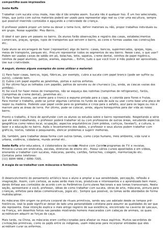 com partilhe suas im pressões

Ivete Raffa

T rabalhar c om suc ata virou moda, mas não é tão simples assim. Suc ata não é qualquer lixo. É um lixo selec ionado,
limpo, que junto c om outros materiais poderá ser usado para representar algo real ou c riar uma esc ultura, sempre
que possível inserindo c onteúdos e aguç ando a c riatividade da c rianç a.

O professor poderá propor um tema ou deixar o tema livre, definir materiais ou não, propor trabalhos individuais ou
em grupo. Nossa sugestão: Meu Bairro.

O ideal é sair para um passeio no bairro. Os alunos f arão observ aç ões e regist ro das c asas, est abelec iment os
c omerc iais, praç as, igrejas, tipos de transportes que servem o bairro, as c ores e formas usadas nas c onstruç ões
etc .

Cada aluno se enc arregará de fazer (representar) algo do bairro: c asas, banc os, supermerc ados, igrejas, lojas,
meios de t ransport e, parques et c . Proc ure represent ar t odos os segment os do seu bairro. Nesse c aso, o que usar?
Podem ser usadas c aixas de sabão em pó, bolac has, leite, sapatos, c reme dental, rolinhos de papel higiênic o,
rolinhos de papel alumínio, palitos, arames, espumas... Enfim, tudo o que voc ê tiver à mão poderá ser aproveitado.
Use sua c riatividade.

A seguir, damos alguns exemplos de como utilizar o material:

1) Para fazer c asas, banc os, lojas, fábric as, por exemplo, c ubra a suc ata c om papel branc o (pode ser sulfite ou
outro), c olando bem.
2) Cubra c om papel espelho as janelinhas, port as e out ros enf eit es.
3) Por último faç a os telhados c om papelão, palitos de sorvete ou de c hurrasc o (ou, ainda, as c asc as vazias dos
pinhões).
4) Se voc ê for fazer meios de transportes, não se esqueç a das rodinhas (tampinhas de refrigerante), faróis,
(tampinhas de c reme dental), janelinhas etc .
5) Para fazer árvores, use arame para o tronc o e espuma pintada para a c opa, e c olorida para flores e frutas.
Para montar o trabalho, pode- se juntar algumas c arteiras no fundo da sala de aula ou usar c omo base uma plac a de
isopor ou madeira. Podendo usar papel v erde para os gramados e c inza para o asf alt o, azul para os lagos ou rios e
marrom para as áreas de terra. Por último, pode- se c oloc ar, ainda, alguns bonequinhos para dar vida ao nosso
bairro.

Pront o o t rabalho, é hora de aprof undar c om os alunos os est udos sobre o bairro represent ado. Respeit ando a série
que ele est á t rabalhando, o prof essor poderá t rabalhar só ou c om prof essores de out ras áreas, est udando aspec t os
geográfic os c omo relevo loc al, oc upaç ão; aspec tos arquitetônic os (tem prédios, c ortiç os, favelas?), a c ultura, o
lazer e a educ aç ão no bairro. A pós o lev ant ament o dos dados, o prof essor e seus alunos podem t rabalhar c om
gráfic os, textos, tabelas e pesquisando, elenc ar problemas e sugerir melhorias.

Dá, também, para trabalhar dessa forma c om outros temas, c omo c orpo humano, meio ambiente, vida rural e
urbana, violênc ia, c idadania, mundo animal etc .

Ivete Raffa arte- educ adora, é c olaboradora da revista Mestre c om Carinho programas de T V e revistas.
            ,                                             Ao                     e
Ministra c ursos em sindic atos, esc olas, diretorias de ensino etc . Possui vários c ursos apostilados e em vídeos,
ensinando a trabalhar c om suc atas, másc aras, painéis, c artões, fantoc hes, c olagem, marmorizaç ão etc .
Cont at os pelos t elef ones:
(11) 6694- 9896 / 6096- 7205.

A m agia de se trabalhar com m áscaras e fantoches




O desenvolvimento do pensamento artístic o leva o aluno a ampliar a sua sensibilidade, perc epç ão, reflexão e
imaginaç ão. Assim, c om c erteza, as aulas serão mais ric as, produtivas e interessantes e o aprendizado bem maior,
dando ênf ase aos c ont eúdos de ac ordo c om os Parâmet ros Curric ulares Nac ionais e aos t emas t ransv ersais. Nest a
seç ão, apresentarei a voc ê, professor, idéias de c omo trabalhar c om suc ata, obras de arte, másc aras, pintura para
c rianç as, enfeites para datas c omemorativas, jogos etc . Sempre que possível, os temas serão abordados de forma
multidisc iplinar.

As másc aras têm origem na pintura c orporal de rituais primitivos, sendo seu uso adotado desde os tempos pré-
históric os. Usá- la pode signific ar deixar de lado uma personalidade c otidiana para assumir as qualidades do ser que
ela representa. Essa intenç ão explic a o mais antigo registro de sua existênc ia, enc ontrado na c averna de Lasc aux,
na F ranç a, em desenhos f eit os nas paredes most rando homens masc arados c om c abeç as de animais, os quais
ac reditavam adquirir as forç as da c aç a.

Mais tarde, na China, as másc aras eram c onfec c ionadas para afastar os maus espíritos. Muitos sac erdotes de
c ivilizaç ões primitivas, c omo os pajés entre os indígenas, usam másc aras para inc orporar entidades que eles
ac reditam c urar os enfermos.
 