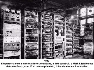 1943  Em parceria com a marinha Norte-Americana, a IBM construiu o Mark I, totalmente eletromecânico, com 17 m de comprimento, 2,5 m de altura e 5 toneladas. 