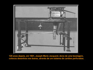 129 anos depois, em 1801, Joseph Marie Jacquard, dono de uma tecelagem,  colocou desenhos nos teares, através de um sistema de cartões perfurados. 