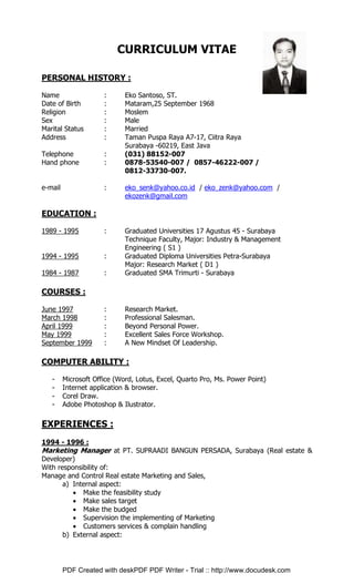 CURRICULUM VITAE
PERSONAL HISTORY :
Name : Eko Santoso, ST.
Date of Birth : Mataram,25 September 1968
Religion : Moslem
Sex : Male
Marital Status : Married
Address : Taman Puspa Raya A7-17, Ciitra Raya
Surabaya -60219, East Java
Telephone : (031) 88152-007
Hand phone : 0878-53540-007 / 0857-46222-007 /
0812-33730-007.
e-mail : eko_senk@yahoo.co.id / eko_zenk@yahoo.com /
ekozenk@gmail.com
EDUCATION :
1989 - 1995 : Graduated Universities 17 Agustus 45 - Surabaya
Technique Faculty, Major: Industry & Management
Engineering ( S1 )
1994 - 1995 : Graduated Diploma Universities Petra-Surabaya
Major: Research Market ( D1 )
1984 - 1987 : Graduated SMA Trimurti - Surabaya
COURSES :
June 1997 : Research Market.
March 1998 : Professional Salesman.
April 1999 : Beyond Personal Power.
May 1999 : Excellent Sales Force Workshop.
September 1999 : A New Mindset Of Leadership.
COMPUTER ABILITY :
- Microsoft Office (Word, Lotus, Excel, Quarto Pro, Ms. Power Point)
- Internet application & browser.
- Corel Draw.
- Adobe Photoshop & Ilustrator.
EXPERIENCES :
1994 - 1996 :
Marketing Manager at PT. SUPRAADI BANGUN PERSADA, Surabaya (Real estate &
Developer)
With responsibility of:
Manage and Control Real estate Marketing and Sales,
a) Internal aspect:
• Make the feasibility study
• Make sales target
• Make the budged
• Supervision the implementing of Marketing
• Customers services & complain handling
b) External aspect:
PDF Created with deskPDF PDF Writer - Trial :: http://www.docudesk.com
 