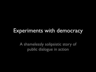 Experiments with democracy
A shamelessly solipsistic story of
public dialogue in action
 
