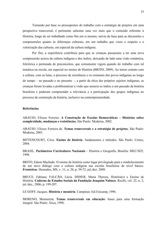 11



       Tomando por base os pressupostos do trabalho com a estratégia de projetos em uma
perspectiva transversal, é pertinente salientar uma vez mais que o conteúdo referente à
História, longe de ser trabalhado como fim em si mesmo, serviu de base para as discussões e
compreensões quanto às diferenças culturais, em um trabalho que visou o respeito e a
valorização das culturas, em especial da cultura indígena.
       Por fim, a experiência contribuiu para que as crianças passassem a ter uma nova
compreensão acerca da cultura indígena e dos índios, deixando de lado uma visão romântica,
folclórica e permeada de preconceitos, que comumente vigora quando do trabalho com tal
temática na escola, em especial no ensino de História (BRITO, 2009). Ao terem contato com
a cultura, com as lutas, o processo de resistência e os costumes dos povos indígenas ao longo
do tempo – no passado e no presente –, a partir da ótica dos próprios sujeitos indígenas, as
crianças foram levadas a problematizar a visão que associa os índios a um passado da história
brasileira e puderam compreender a relevância e a participação dos grupos indígenas no
processo de construção da história, inclusive na contemporaneidade.


Referências

ARAÚJO, Ulisses Ferreira. A Construção de Escolas Democráticas – Histórias sobre
complexidade, mudanças e resistências. São Paulo: Moderna, 2002.

ARAÚJO, Ulisses Ferreira de. Temas transversais e a estratégia de projetos. São Paulo:
Moderna, 2003.

BITTENCOURT, Circe. Ensino de história: fundamentos e métodos. São Paulo: Cortez,
2004.

BRASIL. Parâmetros Curriculares Nacionais – História e Geografia. Brasília: MEC/SEF,
1998.

BRITO, Edson Machado. O ensino de história como lugar privilegiado para o estabelecimento
de um novo diálogo com a cultura indígena nas escolas brasileiras de nível básico.
Fronteiras. Dourados, MS, v. 11, n. 20, p. 59-72, jul./dez. 2009.

BRUCE, Fabiana; FALCÃO, Lúcia. DIDIER, Maria Thereza. História(s) e Ensino de
História. Caderno de Estudos Sociais da Fundação Joaquim Nabuco. Recife, vol. 22, n. 2,
jul./dez., 2006, p. 199-207.

LE GOFF, Jacques. História e memória. Campinas: Ed.Unicamp, 1996.

MORENO, Montserrat. Temas transversais em educação: bases para uma formação
integral. São Paulo: Ática, 1998.
 