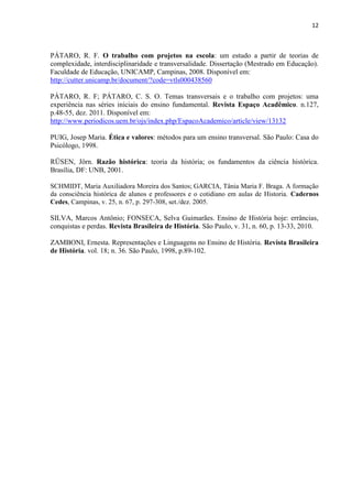 12



PÁTARO, R. F. O trabalho com projetos na escola: um estudo a partir de teorias de
complexidade, interdisciplinaridade e transversalidade. Dissertação (Mestrado em Educação).
Faculdade de Educação, UNICAMP, Campinas, 2008. Disponível em:
http://cutter.unicamp.br/document/?code=vtls000438560

PÁTARO, R. F; PÁTARO, C. S. O. Temas transversais e o trabalho com projetos: uma
experiência nas séries iniciais do ensino fundamental. Revista Espaço Acadêmico. n.127,
p.48-55, dez. 2011. Disponível em:
http://www.periodicos.uem.br/ojs/index.php/EspacoAcademico/article/view/13132

PUIG, Josep Maria. Ética e valores: métodos para um ensino transversal. São Paulo: Casa do
Psicólogo, 1998.

RÜSEN, Jörn. Razão histórica: teoria da história; os fundamentos da ciência histórica.
Brasília, DF: UNB, 2001.

SCHMIDT, Maria Auxiliadora Moreira dos Santos; GARCIA, Tânia Maria F. Braga. A formação
da consciência histórica de alunos e professores e o cotidiano em aulas de Historia. Cadernos
Cedes, Campinas, v. 25, n. 67, p. 297-308, set./dez. 2005.

SILVA, Marcos Antônio; FONSECA, Selva Guimarães. Ensino de História hoje: errâncias,
conquistas e perdas. Revista Brasileira de História. São Paulo, v. 31, n. 60, p. 13-33, 2010.

ZAMBONI, Ernesta. Representações e Linguagens no Ensino de História. Revista Brasileira
de História. vol. 18; n. 36. São Paulo, 1998, p.89-102.
 