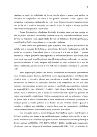 2



escolares, os quais são trabalhados de forma interdisciplinar e servem para auxiliar os
estudantes na compreensão dos temas e das questões abordadas. Assim, segundo essa
perspectiva, os conteúdos escolares não são vistos como fins em si mesmos, mas como meios
para se discutir a temática transversal que compõe o foco do projeto e abrange questões
relacionadas à formação ética e à cidadania.
        Apesar de assumirem a finalidade de atender à temática transversal que consiste no
foco do projeto trabalhado, os conteúdos escolares não podem, em nenhuma hipótese, perder
de vista sua relevância e sua especificidade, devendo ser trabalhados de modo aprofundado,
possibilitando reflexões e aprendizagens por parte dos estudantes.
        É nesse sentido que pretendemos, para o presente texto, apontar possibilidades de
trabalho com o conteúdo de História nos anos iniciais do Ensino Fundamental, a partir da
análise de um projeto desenvolvido junto a crianças de 8 a 9 anos de idade. O projeto
apresentado a seguir, que servirá de base para nossos apontamentos teóricos e discussões, teve
como tema transversal a problematização das diferenças culturais, enfocando, em especial,
questões relacionadas à cultura indígena. Foi desenvolvido junto a crianças do 4º ano do
Ensino Fundamental, em uma escola da rede particular localizada no município de Campinas
– SP.
        Antes de prosseguir, porém, e na intenção de evidenciar as concepções que embasam
nossa perspectiva acerca do ensino de História, cabem alguns apontamentos importantes. Em
primeiro lugar, é necessário afirmar que entendemos o estudo da História enquanto
possibilidade de formação da consciência histórica e de compreensão da vida dos seres
humanos e das sociedades, ao recuperar e analisar os significados das experiências humanas
no tempo (RÜSEN, 2001; SCHMIDT; GARCIA, 2005; SILVA; FONSECA, 2010). Nesse
sentido, busca-se alternativas para o modelo de ensino tradicional e positivista que vem, há
muito, caracterizando a disciplina de História. A concepção na qual nos embasamos orienta,
em grande parte, a seleção dos conteúdos a serem trabalhados na disciplina, que deixam de
enfatizar apenas os eventos políticos e os “heróis” de uma “história oficial” e passam a
englobar o cotidiano dos indivíduos e grupos, bem como as representações simbólicas
construídas nos diferentes momentos históricos, permeadas pela cultura.
        Essa concepção incide, ao mesmo tempo, na diversidade de recursos metodológicos e
de fontes históricas que passam a ser consideradas para a produção historiográfica e para o
ensino. O trabalho com diferentes linguagens no ensino de História vem sendo apontado por
diversos autores (ZAMBONI, 1998; BITTENCOURT, 2004) e também pelos documentos
oficiais tais como os Parâmetros Curriculares Nacionais (BRASIL, 1998). A utilização de
 