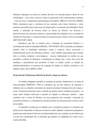 3



diferentes linguagens no ensino, no entanto, não deve ser encarada apenas a partir do viés
metodológico – com vistas a motivar o aluno ou aproximar-se dos conhecimentos cotidianos
–, mas sim como “compreensão epistemológica da disciplina” (BRUCE; FALCÃO; DIDIER,
2006), atentando-se para a relevância de tais materiais como fontes históricas e como
elementos que influenciam os processos de subjetivação e a construção das identidades. Nesse
sentido, a utilização de diversas fontes no ensino de História visa favorecer o
desenvolvimento da consciência histórica, a aproximação dos estudantes com os métodos de
trabalho do historiador e o desenvolvimento da autonomia para a leitura crítica da sociedade
(BITTENCOURT, 2004).
       Ressalta-se, por fim, as relações entre a formação da consciência histórica e a
constituição da noção de identidade (BRASIL, 1998; RÜSEN, 2001), buscando-se estabelecer
relações entre as identidades individuais, sociais e coletivas. Nesse movimento, a
problematização acerca das diferenças culturais – neste trabalho representada pelas relações
entre as culturas indígenas e não-indígenas – torna-se fundamental, na medida em que
possibilita a reflexão de diferenças e semelhanças na relação com o outro, bem como das
mudanças e permanências que permeiam as lutas, as tensões sociais, as relações de
tolerância/intolerância, os processos de ocupação do espaço, as relações econômicas e de
trabalho, dentre outros (BRITO, 2009).


Projeto Brasil X Pindorama: História do Brasil e choque de culturas


       O trabalho pedagógico pautado na estratégia de projetos fundamenta-se na ideia de
transversalidade (MORENO, 1998) ao considerar que um dos objetivos da educação é
trabalhar com os conteúdos curriculares de maneira articulada à formação ética de crianças e
jovens. Na presente discussão, temos a intenção de apontar como a estratégia de projetos – ao
tomar como temática transversal a questão do respeito às diferenças culturais – pode
contribuir com o ensino de História, em uma perspectiva que considere a formação da
consciência histórica e a importância do desenvolvimento da autonomia para a leitura crítica
da sociedade.
       É importante ressaltar que no trabalho com a estratégia de projetos os conteúdos não
deixam de ser importantes e fornecem as bases do estudo. Quando os professores planejam os
projetos que serão desenvolvidos em uma determinada série, por exemplo, um dos fatores que
é levado em consideração são os conteúdos que poderão ser trabalhados de acordo com o
assunto abordado.
 