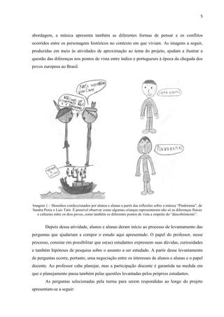 5



abordagem, a música apresenta também as diferentes formas de pensar e os conflitos
ocorridos entre os personagens históricos no contexto em que viviam. As imagens a seguir,
produzidas em meio às atividades de aproximação ao tema do projeto, ajudam a ilustrar a
questão das diferenças nos pontos de vista entre índios e portugueses à época da chegada dos
povos europeus ao Brasil.




Imagem 1 – Desenhos confeccionados por alunos e alunas a partir das reflexões sobre a música “Pindorama”, de
Sandra Peres e Luiz Tatit. É possível observar como algumas crianças representaram não só as diferenças físicas
   e culturais entre os dois povos, como também os diferentes pontos de vista a respeito do “descobrimento”.


        Depois dessa atividade, alunos e alunas deram início ao processo de levantamento das
perguntas que ajudariam a compor o estudo aqui apresentado. O papel do professor, nesse
processo, consiste em possibilitar que os(as) estudantes expressem suas dúvidas, curiosidades
e também hipóteses de pesquisa sobre o assunto a ser estudado. A partir desse levantamento
de perguntas ocorre, portanto, uma negociação entre os interesses de alunos e alunas e o papel
docente. Ao professor cabe planejar, mas a participação discente é garantida na medida em
que o planejamento passa também pelas questões levantadas pelos próprios estudantes.
        As perguntas selecionadas pela turma para serem respondidas ao longo do projeto
apresentam-se a seguir:
 