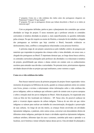 6




       1ª pergunta: Como era a vida cotidiana dos índios antes dos portugueses chegarem em
       Pindorama? E depois? O que mudou?
       2ª pergunta: Por que os portugueses diziam que tinham descoberto o Brasil se os índios já
       moravam aqui?


       Com as perguntas definidas, partiu-se para o planejamento dos conteúdos que seriam
abordados ao longo do projeto. É nesse momento que o professor articula os conteúdos
curriculares à temática abordada no projeto e, mais especificamente, às questões elaboradas
pelas crianças. No que diz respeito ao ensino de História, a intenção foi de trabalhar a chegada
dos portugueses ao território que hoje constitui o Brasil, buscando evidenciar os
deslocamentos, lutas, conflitos e consequências relacionadas a esse processo histórico.
       A próxima etapa de um projeto caracteriza-se pelo trabalho coletivo de pesquisa por
materiais que respondam às perguntas das crianças sobre o tema abordado, em nosso caso, a
chegada dos portugueses ao Brasil. É importante destacar que, ao longo dessa busca coletiva,
os conteúdos curriculares planejados pelo professor são abordados e se relacionam à temática
do projeto, possibilitando que alunos e alunas entrem em contato com os conhecimentos
escolares para entender suas dúvidas e curiosidades. No presente texto, priorizaremos algumas
atividades desenvolvidas no projeto que aqui analisamos, como veremos a seguir.


Como era a vida cotidiana dos índios


       Para buscar material acerca da primeira pergunta do projeto foram organizados vários
momentos de pesquisa na biblioteca da escola, quando as crianças puderam entrar em contato
com livros, jornais e revistas e selecionaram várias informações sobre a vida cotidiana dos
povos indígenas, sobre as mudanças que sofreram a partir do contato com os povos europeus
e sobre a situação atual dos povos indígenas no Brasil. Além da pesquisa, foi organizada uma
visita ao Sítio do Sol, localizado em Cabreúva – SP. Nesse sítio, foi possível conhecer de
perto e vivenciar alguns aspectos da cultura indígena. Trata-se de um sítio em que vários
indígenas se reúnem para realizar um trabalho de conscientização, divulgação e preservação
de suas culturas. Ao longo de um dia inteiro, as crianças foram envolvidas em atividades
tipicamente indígenas, e puderam, entre outras coisas, conversar com descendentes diretos de
diferentes etnias indígenas, participar de rituais e atividades esportivas tipicamente indígenas,
conhecer artefatos, diferentes tipos de casa e costumes, caminhar pela mata e aprender a se
localizar, ouvir histórias e tomar refeições típicas desses povos. Esta atividade foi planejada a
 
