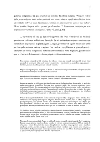 7



partir da compreensão de que, no estudo da história e da cultura indígena, “Ninguém poderá
falar pelos indígenas sobre a diversidade de seus povos, sobre os significados objetivos dessa
diversidade, sobre as suas dificuldades e limites no relacionamento com os não-índios”.
Nesse sentido, é imprescindível que tais questões sejam “[...] contadas e ensinadas por seus
legítimos representantes, os indígenas.” (BRITO, 2009, p. 69).


       A experiência no sítio do Sol ficou registrada em fotos e enriqueceu as pesquisas
previamente realizadas na biblioteca da escola. As atividades deram origem a um texto, que
sistematizou as pesquisas e aprendizagens. A seguir, podemos ver alguns trechos dos textos
escritos pelas crianças após as pesquisas. Nos trechos exemplificados, é possível perceber
elementos da cultura indígena que puderam ser trabalhados a partir do projeto, possibilitando
que as crianças refletissem acerca de seu próprio cotidiano e costumes.


       Nós estamos estudando a vida cotidiana dos índios e vimos que em cada etapa da vida há um ritual
       especial, do nascimento até a morte (como o nascimento, o crescimento, ao aprender a caçar, a casar, a
       ter filhos, morrer, etc.). Era como um batizado para nós.

       Depois que os portugueses chegaram ao Brasil, os índios eram obrigados a trabalhar sem parar e se não
       se acostumassem ao jeito escravo, eram caçados vivos!

       Quando Cabral desembarcou em terras brasileiras, em 1500, pelo menos 5 milhões de nativos viviam
       aqui. Eram cerca de 900 tipos indígenas, cada um com seus costumes e sua cultura.

       Durante a pesquisa na biblioteca, nós descobrimos que os chefes das tribos são os pajés. A tarefa dos
       pajés era conservar o equilíbrio do grupo com harmonia, saúde. São eles que conversam com o
       sobrenatural. Depois dos portugueses chegarem no Brasil, os índios começaram a vender guaraná para
       os brancos assim que fizeram contato. Na pesquisa, nós também descobrimos que os índios são muito
       trabalhadores, mas os portugueses inventaram a mentira que os índios são preguiçosos e não trabalham
       nada, os portugueses também caçavam os índios e até matavam os índios.

       O índio é um sujeito trabalhador. Muitas vezes se diz que o índio é preguiçoso para o trabalho. Essa
       afirmação é uma injustiça para os povos indígenas. Na verdade, tal ideia foi posta na cabeça das pessoas
       pelos portugueses, que queriam forçar o índio a trabalhar para poder produzir para eles. Depois que
       estes perceberam a resistência dos índios, inventaram essas ideias a respeito deles. Dessa maneira os
       portugueses podiam caçar e matar os índios que não se adaptassem ao ritmo do trabalho escravo.

       Na realidade, o povo indígena consome um enorme número de horas realizando atividades ligadas a sua
       auto-sustentação, tradição e cultura. A única divisão que existe envolve o trabalho que é exclusivo dos
       homens (caçar, pescar, fazer arco e flecha, preparar a roça, etc.) e o trabalho que compete à mulher (fiar,
       coser, cozinhar, colher frutos, tecer, etc.).

       Nós descobrimos que na aldeia Pataxó os adultos levantam bem cedo e as crianças às 4h30 para comer
       banana assada, peixe e mandioca. Essas comidas já estavam sendo preparadas às 3h30 da manhã. O
       artesanato é o meio de sustento dos índios. Eles plantavam mandioca porque gostam. Com a mandioca
       eles fazem cauim e guardam num pote para beber nos rituais e também usam o cauim como remédio. À
       noite na beira da fogueira ou em casa os pais contam histórias aos seus filhos. As crianças podem fazer
       o que quiserem, mas depois é difícil dar uma cipoada nelas.
 