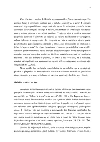 8




       Com relação ao conteúdo de História, algumas considerações merecem destaque. Em
primeiro lugar, é importante enfatizar que o trabalho desenvolvido a partir da primeira
questão do projeto possibilitou a compreensão não apenas de mudanças e permanências nos
costumes e cultura indígena ao longo da história, mas também das semelhanças e diferenças
entre a cultura indígena e seu próprio cotidiano. Tendo em vista a temática transversal
(diferenças culturais), os conteúdos da disciplina de História possibilitaram a valorização da
cultura indígena, a compreensão dos processos de luta e resistência desses povos,
possibilitando o questionamento e a reflexão de preconceitos e fomentando um olhar para os
índios de “carne e osso”. Os relatos das crianças evidenciam que o trabalho, nesse sentido,
contribuiu para a compreensão de que a história dos povos indígenas não se prende apenas ao
passado – em uma perspectiva romântica e idealizada associada ao período da colonização
brasileira –, mas está também no presente, nos índios e nos povos que, até a atualidade,
mantêm traços culturais que permaneceram mesmo após o contato com as culturas não-
indígenas (BRITO, 2009).
       Nesse sentido, fica explicitada a possibilidade de, no trabalho com a estratégia de
projetos na perspectiva da transversalidade, articular os conteúdos escolares às questões de
ética e cidadania, neste caso, voltadas para o respeito e valorização das diferenças culturais.


Os índios já moravam aqui


       Abordando a segunda pergunta do projeto e com a intenção de levar as crianças a uma
percepção mais complexa dos fatos históricos relacionados ao “descobrimento” do Brasil, foi
desenvolvido um “diálogo de textos” ou de vozes (PUIG, 1998, p. 89). Trata-se de fornecer
aos alunos e alunas diferentes textos históricos que expressam pontos de vista distintos sobre
um mesmo assunto. A diversidade de fontes históricas, de acordo com o referencial teórico
que adotamos, é um aspecto importante tanto para a produção historiográfica quanto para o
ensino de História, visto que possibilita a compreensão dos diferentes significados das
experiências humanas no tempo e o desenvolvimento de uma consciência crítica com relação
aos estudos históricos, que deixam de ser vistos como o estudo de “fatos” tomados como
inquestionáveis e passam a ser tomados como representações do real (BRUCE; FALCÃO;
DIDIER, 2006; SCHMIDT; GARCIA; 2005).
       No caso do projeto aqui analisado, foram utilizados textos redigidos pelos próprios
portugueses quando chegaram ao Brasil, materiais provenientes de jornais e revistas, textos e
 