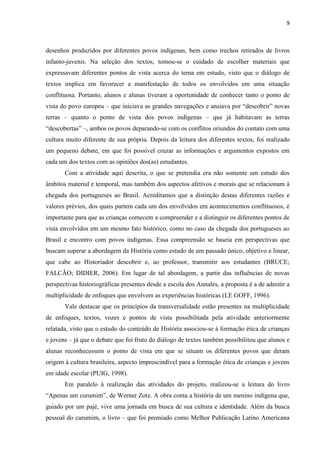 9



desenhos produzidos por diferentes povos indígenas, bem como trechos retirados de livros
infanto-juvenis. Na seleção dos textos, tomou-se o cuidado de escolher materiais que
expressavam diferentes pontos de vista acerca do tema em estudo, visto que o diálogo de
textos implica em favorecer a manifestação de todos os envolvidos em uma situação
conflituosa. Portanto, alunos e alunas tiveram a oportunidade de conhecer tanto o ponto de
vista do povo europeu – que iniciava as grandes navegações e ansiava por “descobrir” novas
terras – quanto o ponto de vista dos povos indígenas – que já habitavam as terras
“descobertas” –, ambos os povos deparando-se com os conflitos oriundos do contato com uma
cultura muito diferente de sua própria. Depois da leitura dos diferentes textos, foi realizado
um pequeno debate, em que foi possível cruzar as informações e argumentos expostos em
cada um dos textos com as opiniões dos(as) estudantes.
       Com a atividade aqui descrita, o que se pretendia era não somente um estudo dos
âmbitos material e temporal, mas também dos aspectos afetivos e morais que se relacionam à
chegada dos portugueses ao Brasil. Acreditamos que a distinção destas diferentes razões e
valores prévios, dos quais partem cada um dos envolvidos em acontecimentos conflituosos, é
importante para que as crianças comecem a compreender e a distinguir os diferentes pontos de
vista envolvidos em um mesmo fato histórico, como no caso da chegada dos portugueses ao
Brasil e encontro com povos indígenas. Essa compreensão se baseia em perspectivas que
buscam superar a abordagem da História como estudo de um passado único, objetivo e linear,
que cabe ao Historiador descobrir e, ao professor, transmitir aos estudantes (BRUCE;
FALCÃO; DIDIER, 2006). Em lugar de tal abordagem, a partir das influências de novas
perspectivas historiográficas presentes desde a escola dos Annales, a proposta é a de admitir a
multiplicidade de enfoques que envolvem as experiências históricas (LE GOFF, 1996).
       Vale destacar que os princípios da transversalidade estão presentes na multiplicidade
de enfoques, textos, vozes e pontos de vista possibilitada pela atividade anteriormente
relatada, visto que o estudo do conteúdo de História associou-se à formação ética de crianças
e jovens – já que o debate que foi fruto do diálogo de textos também possibilitou que alunos e
alunas reconhecessem o ponto de vista em que se situam os diferentes povos que deram
origem à cultura brasileira, aspecto imprescindível para a formação ética de crianças e jovens
em idade escolar (PUIG, 1998).
       Em paralelo à realização das atividades do projeto, realizou-se a leitura do livro
“Apenas um curumim”, de Werner Zotz. A obra conta a história de um menino indígena que,
guiado por um pajé, vive uma jornada em busca de sua cultura e identidade. Além da busca
pessoal do curumim, o livro – que foi premiado como Melhor Publicação Latino Americana
 