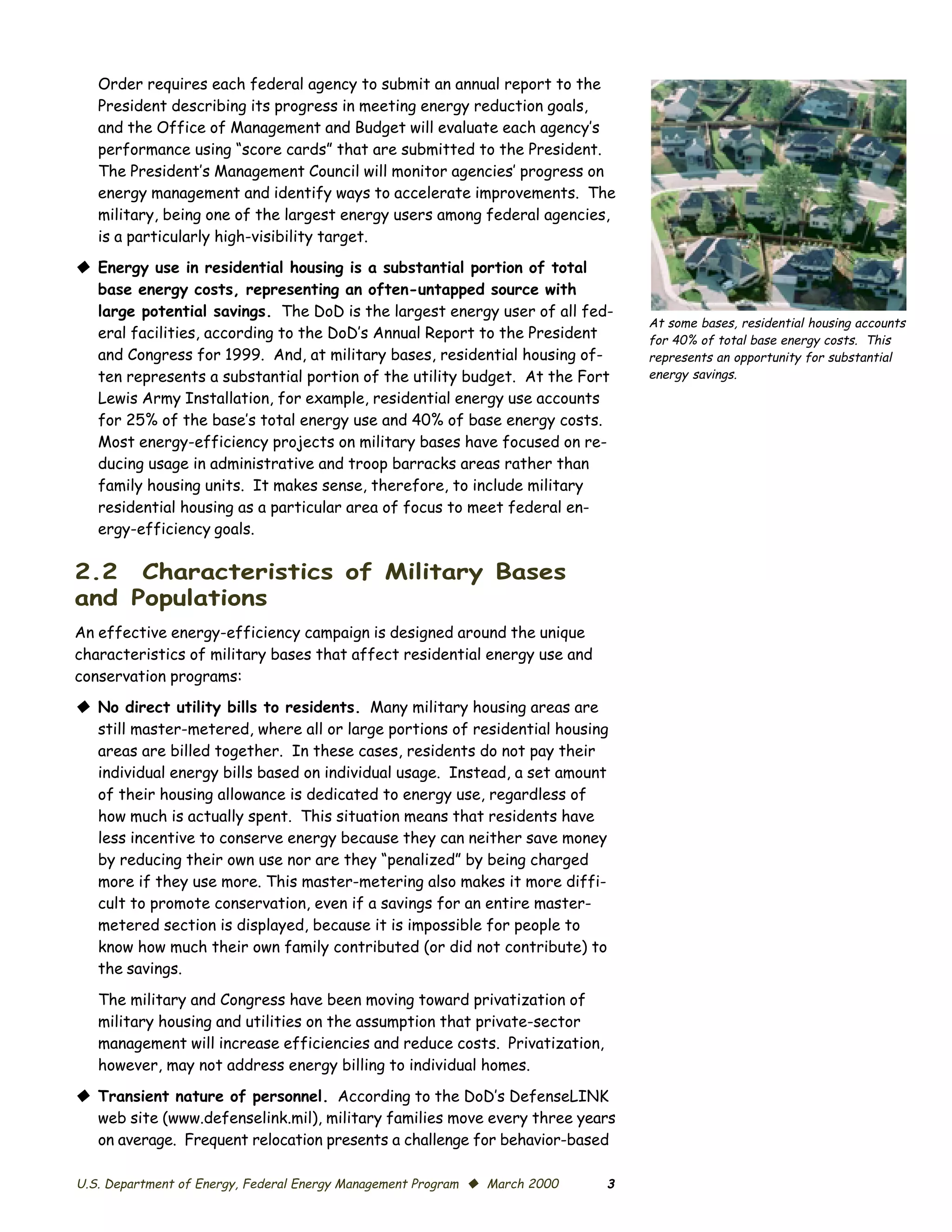 Order requires each federal agency to submit an annual report to the
   President describing its progress in meeting energy reduction goals,
   and the Office of Management and Budget will evaluate each agency’s
   performance using “score cards” that are submitted to the President.
   The President’s Management Council will monitor agencies’ progress on
   energy management and identify ways to accelerate improvements. The
   military, being one of the largest energy users among federal agencies,
   is a particularly high-visibility target.
© Energy use in residential housing is a substantial portion of total
  base energy costs, representing an often-untapped source with
  large potential savings. The DoD is the largest energy user of all fed­
                                                                                At some bases, residential housing accounts
  eral facilities, according to the DoD’s Annual Report to the President        for 40% of total base energy costs. This
  and Congress for 1999. And, at military bases, residential housing of­        represents an opportunity for substantial
  ten represents a substantial portion of the utility budget. At the Fort       energy savings.
  Lewis Army Installation, for example, residential energy use accounts
  for 25% of the base’s total energy use and 40% of base energy costs.
  Most energy-efficiency projects on military bases have focused on re­
  ducing usage in administrative and troop barracks areas rather than
  family housing units. It makes sense, therefore, to include military
  residential housing as a particular area of focus to meet federal en­
  ergy-efficiency goals.

2.2 Characteristics of Military Bases
and Populations
An effective energy-efficiency campaign is designed around the unique
characteristics of military bases that affect residential energy use and
conservation programs:
© No direct utility bills to residents. Many military housing areas are
  still master-metered, where all or large portions of residential housing
  areas are billed together. In these cases, residents do not pay their
  individual energy bills based on individual usage. Instead, a set amount
  of their housing allowance is dedicated to energy use, regardless of
  how much is actually spent. This situation means that residents have
  less incentive to conserve energy because they can neither save money
  by reducing their own use nor are they “penalized” by being charged
  more if they use more. This master-metering also makes it more diffi­
  cult to promote conservation, even if a savings for an entire master-
  metered section is displayed, because it is impossible for people to
  know how much their own family contributed (or did not contribute) to
  the savings.

   The military and Congress have been moving toward privatization of
   military housing and utilities on the assumption that private-sector
   management will increase efficiencies and reduce costs. Privatization,
   however, may not address energy billing to individual homes.

© Transient nature of personnel. According to the DoD’s DefenseLINK
  web site (www.defenselink.mil), military families move every three years
  on average. Frequent relocation presents a challenge for behavior-based

U.S. Department of Energy, Federal Energy Management Program © March 2000   3
 
