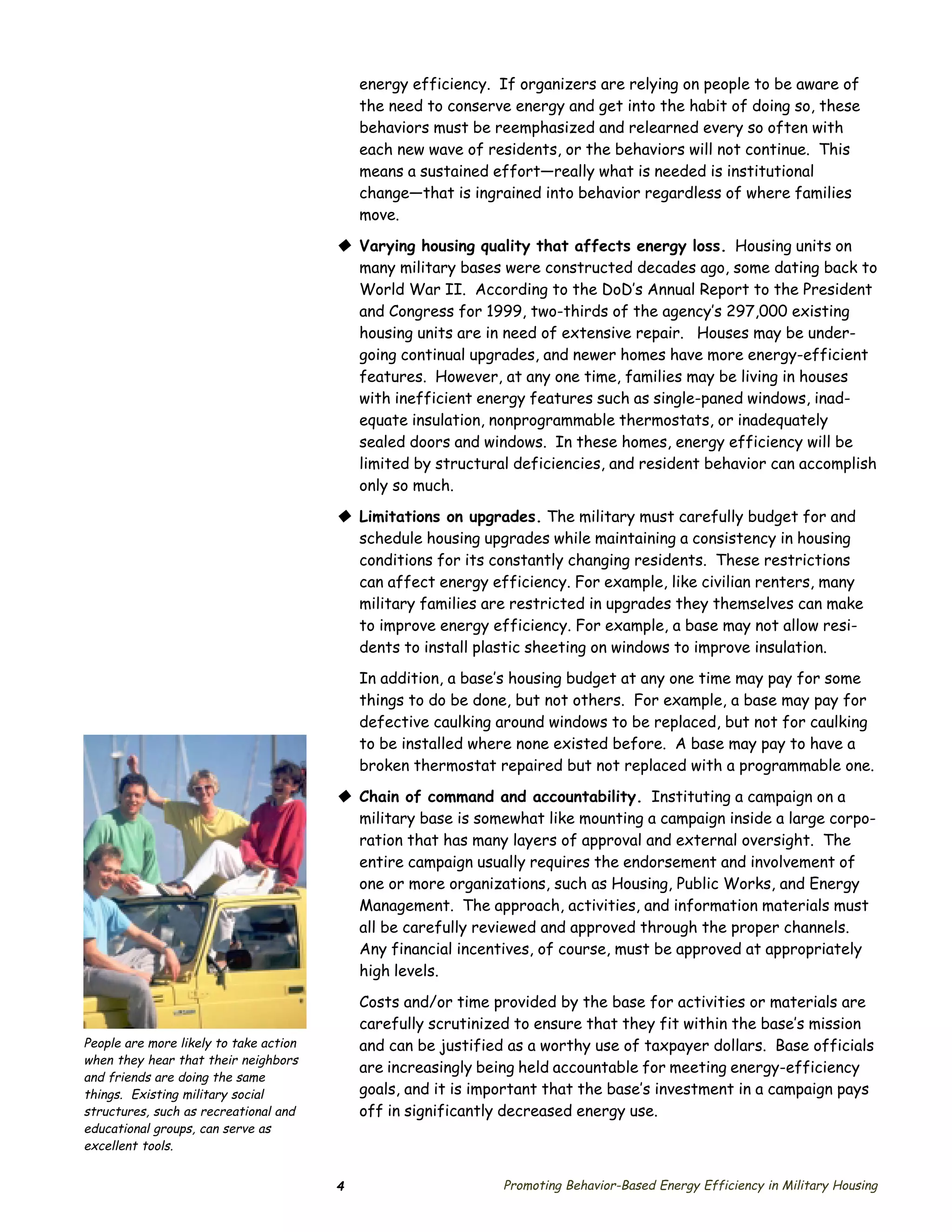 energy efficiency. If organizers are relying on people to be aware of
                                            the need to conserve energy and get into the habit of doing so, these
                                            behaviors must be reemphasized and relearned every so often with
                                            each new wave of residents, or the behaviors will not continue. This
                                            means a sustained effort—really what is needed is institutional
                                            change—that is ingrained into behavior regardless of where families
                                            move.

                                        © Varying housing quality that affects energy loss. Housing units on
                                          many military bases were constructed decades ago, some dating back to
                                          World War II. According to the DoD’s Annual Report to the President
                                          and Congress for 1999, two-thirds of the agency’s 297,000 existing
                                          housing units are in need of extensive repair. Houses may be under­
                                          going continual upgrades, and newer homes have more energy-efficient
                                          features. However, at any one time, families may be living in houses
                                          with inefficient energy features such as single-paned windows, inad­
                                          equate insulation, nonprogrammable thermostats, or inadequately
                                          sealed doors and windows. In these homes, energy efficiency will be
                                          limited by structural deficiencies, and resident behavior can accomplish
                                          only so much.

                                        © Limitations on upgrades. The military must carefully budget for and
                                          schedule housing upgrades while maintaining a consistency in housing
                                          conditions for its constantly changing residents. These restrictions
                                          can affect energy efficiency. For example, like civilian renters, many
                                          military families are restricted in upgrades they themselves can make
                                          to improve energy efficiency. For example, a base may not allow resi­
                                          dents to install plastic sheeting on windows to improve insulation.
                                            In addition, a base’s housing budget at any one time may pay for some
                                            things to do be done, but not others. For example, a base may pay for
                                            defective caulking around windows to be replaced, but not for caulking
                                            to be installed where none existed before. A base may pay to have a
                                            broken thermostat repaired but not replaced with a programmable one.

                                        © Chain of command and accountability. Instituting a campaign on a
                                          military base is somewhat like mounting a campaign inside a large corpo­
                                          ration that has many layers of approval and external oversight. The
                                          entire campaign usually requires the endorsement and involvement of
                                          one or more organizations, such as Housing, Public Works, and Energy
                                          Management. The approach, activities, and information materials must
                                          all be carefully reviewed and approved through the proper channels.
                                          Any financial incentives, of course, must be approved at appropriately
                                          high levels.

                                            Costs and/or time provided by the base for activities or materials are
                                            carefully scrutinized to ensure that they fit within the base’s mission
People are more likely to take action       and can be justified as a worthy use of taxpayer dollars. Base officials
when they hear that their neighbors
                                            are increasingly being held accountable for meeting energy-efficiency
and friends are doing the same
things. Existing military social            goals, and it is important that the base’s investment in a campaign pays
structures, such as recreational and        off in significantly decreased energy use.
educational groups, can serve as
excellent tools.


                                        4                       Promoting Behavior-Based Energy Efficiency in Military Housing
 