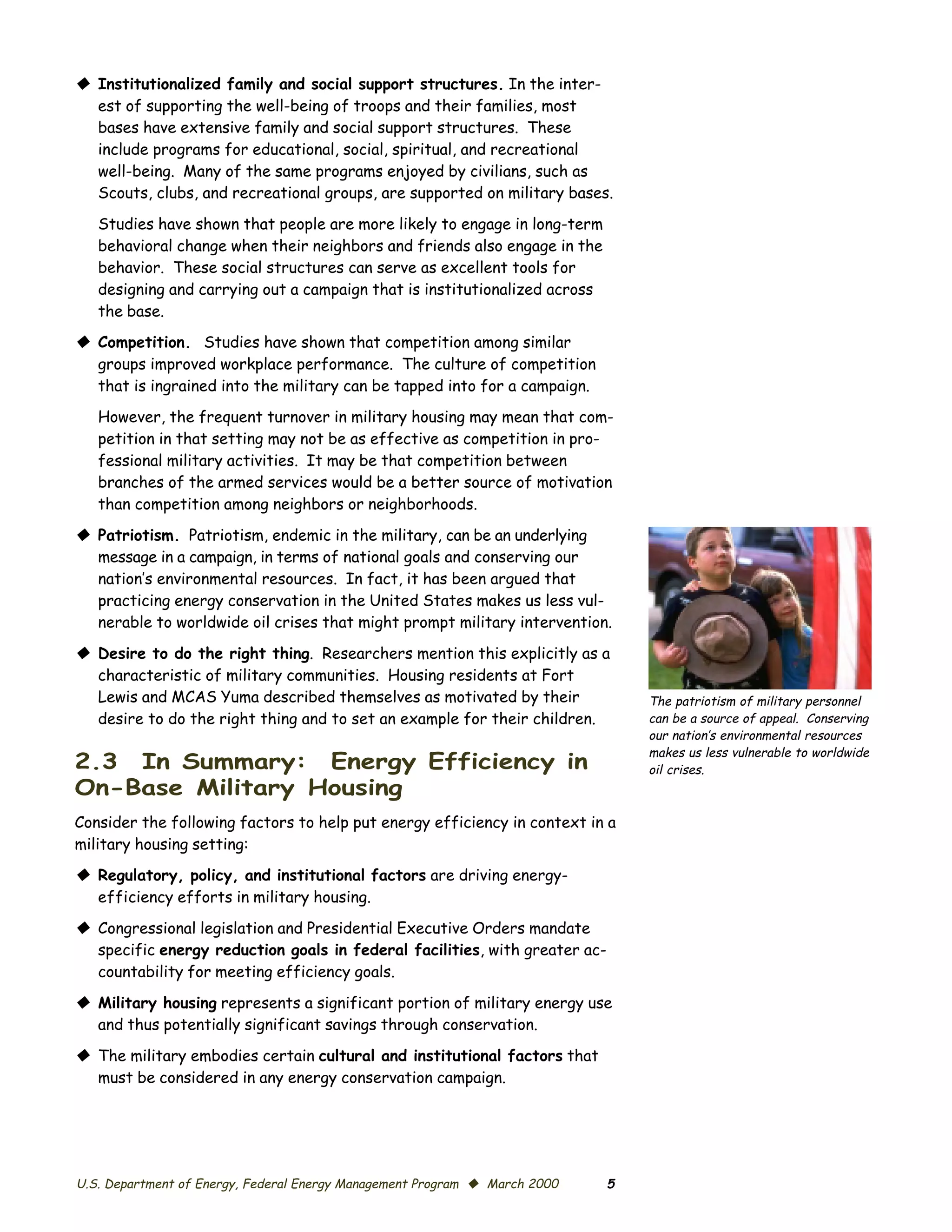 © Institutionalized family and social support structures. In the inter­
  est of supporting the well-being of troops and their families, most
  bases have extensive family and social support structures. These
  include programs for educational, social, spiritual, and recreational
  well-being. Many of the same programs enjoyed by civilians, such as
  Scouts, clubs, and recreational groups, are supported on military bases.

   Studies have shown that people are more likely to engage in long-term
   behavioral change when their neighbors and friends also engage in the
   behavior. These social structures can serve as excellent tools for
   designing and carrying out a campaign that is institutionalized across
   the base.
© Competition. Studies have shown that competition among similar
  groups improved workplace performance. The culture of competition
  that is ingrained into the military can be tapped into for a campaign.
   However, the frequent turnover in military housing may mean that com­
   petition in that setting may not be as effective as competition in pro­
   fessional military activities. It may be that competition between
   branches of the armed services would be a better source of motivation
   than competition among neighbors or neighborhoods.

© Patriotism. Patriotism, endemic in the military, can be an underlying
  message in a campaign, in terms of national goals and conserving our
  nation’s environmental resources. In fact, it has been argued that
  practicing energy conservation in the United States makes us less vul­
  nerable to worldwide oil crises that might prompt military intervention.

© Desire to do the right thing. Researchers mention this explicitly as a
  characteristic of military communities. Housing residents at Fort
  Lewis and MCAS Yuma described themselves as motivated by their                The patriotism of military personnel
  desire to do the right thing and to set an example for their children.        can be a source of appeal. Conserving
                                                                                our nation’s environmental resources
                                                                                makes us less vulnerable to worldwide
2.3 In Summary: Energy Efficiency in                                            oil crises.
On-Base Military Housing
Consider the following factors to help put energy efficiency in context in a
military housing setting:
© Regulatory, policy, and institutional factors are driving energy-
  efficiency efforts in military housing.

© Congressional legislation and Presidential Executive Orders mandate
  specific energy reduction goals in federal facilities, with greater ac­
  countability for meeting efficiency goals.

© Military housing represents a significant portion of military energy use
  and thus potentially significant savings through conservation.

© The military embodies certain cultural and institutional factors that
  must be considered in any energy conservation campaign.




U.S. Department of Energy, Federal Energy Management Program © March 2000   5
 