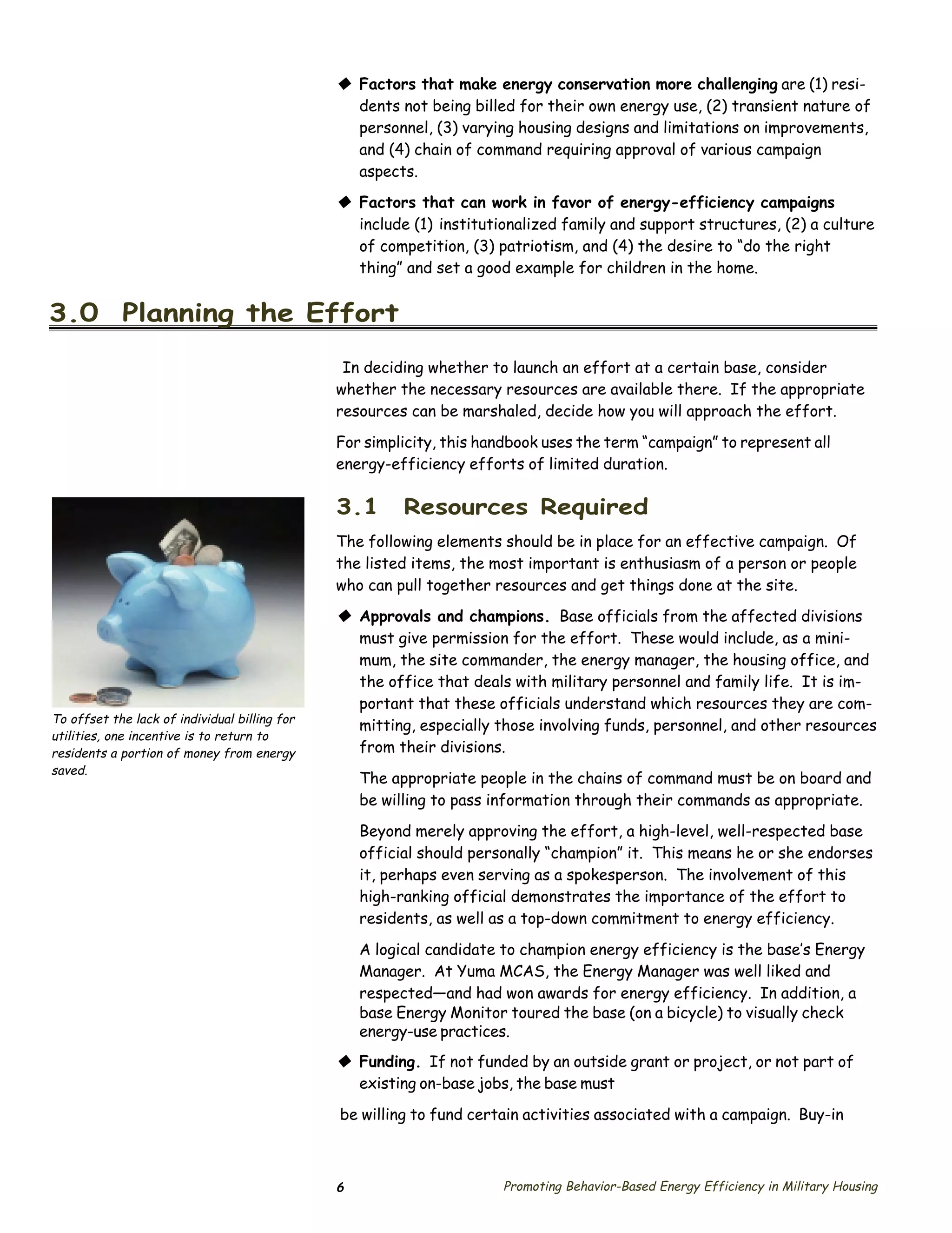 © Factors that make energy conservation more challenging are (1) resi­
                                                 dents not being billed for their own energy use, (2) transient nature of
                                                 personnel, (3) varying housing designs and limitations on improvements,
                                                 and (4) chain of command requiring approval of various campaign
                                                 aspects.
                                               © Factors that can work in favor of energy-efficiency campaigns
                                                 include (1) institutionalized family and support structures, (2) a culture
                                                 of competition, (3) patriotism, and (4) the desire to “do the right
                                                 thing” and set a good example for children in the home.


3.0 Planning the Effort

                                                In deciding whether to launch an effort at a certain base, consider
                                               whether the necessary resources are available there. If the appropriate
                                               resources can be marshaled, decide how you will approach the effort.

                                               For simplicity, this handbook uses the term “campaign” to represent all
                                               energy-efficiency efforts of limited duration.

                                               3.1       Resources Required
                                               The following elements should be in place for an effective campaign. Of
                                               the listed items, the most important is enthusiasm of a person or people
                                               who can pull together resources and get things done at the site.
                                               © Approvals and champions. Base officials from the affected divisions
                                                 must give permission for the effort. These would include, as a mini­
                                                 mum, the site commander, the energy manager, the housing office, and
                                                 the office that deals with military personnel and family life. It is im­
                                                 portant that these officials understand which resources they are com­
To offset the lack of individual billing for
                                                 mitting, especially those involving funds, personnel, and other resources
utilities, one incentive is to return to
residents a portion of money from energy         from their divisions.
saved.
                                                   The appropriate people in the chains of command must be on board and
                                                   be willing to pass information through their commands as appropriate.
                                                   Beyond merely approving the effort, a high-level, well-respected base
                                                   official should personally “champion” it. This means he or she endorses
                                                   it, perhaps even serving as a spokesperson. The involvement of this
                                                   high-ranking official demonstrates the importance of the effort to
                                                   residents, as well as a top-down commitment to energy efficiency.

                                                   A logical candidate to champion energy efficiency is the base’s Energy
                                                   Manager. At Yuma MCAS, the Energy Manager was well liked and
                                                   respected—and had won awards for energy efficiency. In addition, a
                                                   base Energy Monitor toured the base (on a bicycle) to visually check
                                                   energy-use practices.
                                               © Funding. If not funded by an outside grant or project, or not part of
                                                 existing on-base jobs, the base must

                                               be willing to fund certain activities associated with a campaign. Buy-in



                                               6                       Promoting Behavior-Based Energy Efficiency in Military Housing
 