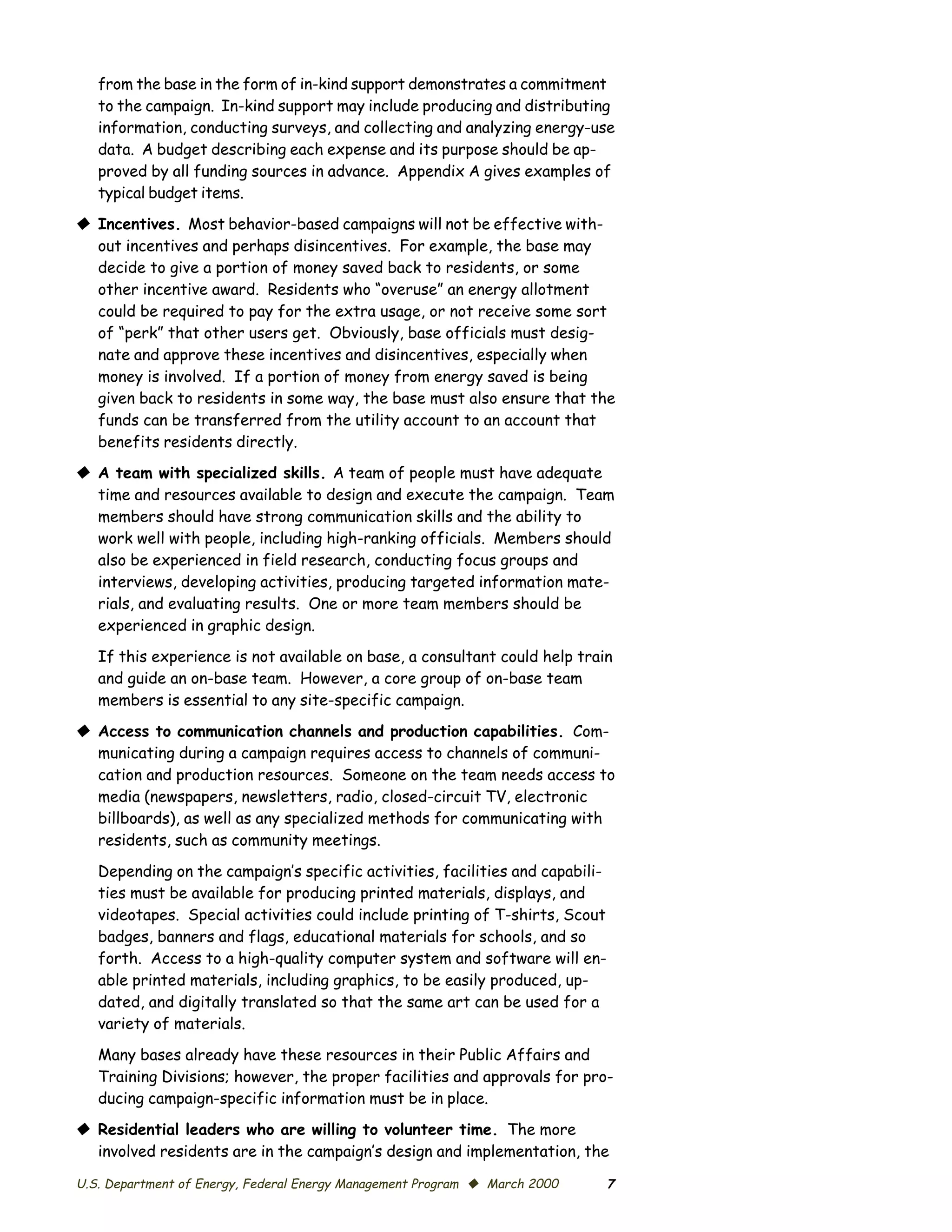 from the base in the form of in-kind support demonstrates a commitment
   to the campaign. In-kind support may include producing and distributing
   information, conducting surveys, and collecting and analyzing energy-use
   data. A budget describing each expense and its purpose should be ap­
   proved by all funding sources in advance. Appendix A gives examples of
   typical budget items.

© Incentives. Most behavior-based campaigns will not be effective with­
  out incentives and perhaps disincentives. For example, the base may
  decide to give a portion of money saved back to residents, or some
  other incentive award. Residents who “overuse” an energy allotment
  could be required to pay for the extra usage, or not receive some sort
  of “perk” that other users get. Obviously, base officials must desig­
  nate and approve these incentives and disincentives, especially when
  money is involved. If a portion of money from energy saved is being
  given back to residents in some way, the base must also ensure that the
  funds can be transferred from the utility account to an account that
  benefits residents directly.
© A team with specialized skills. A team of people must have adequate
  time and resources available to design and execute the campaign. Team
  members should have strong communication skills and the ability to
  work well with people, including high-ranking officials. Members should
  also be experienced in field research, conducting focus groups and
  interviews, developing activities, producing targeted information mate­
  rials, and evaluating results. One or more team members should be
  experienced in graphic design.

   If this experience is not available on base, a consultant could help train
   and guide an on-base team. However, a core group of on-base team
   members is essential to any site-specific campaign.

© Access to communication channels and production capabilities. Com­
  municating during a campaign requires access to channels of communi­
  cation and production resources. Someone on the team needs access to
  media (newspapers, newsletters, radio, closed-circuit TV, electronic
  billboards), as well as any specialized methods for communicating with
  residents, such as community meetings.

   Depending on the campaign’s specific activities, facilities and capabili­
   ties must be available for producing printed materials, displays, and
   videotapes. Special activities could include printing of T-shirts, Scout
   badges, banners and flags, educational materials for schools, and so
   forth. Access to a high-quality computer system and software will en­
   able printed materials, including graphics, to be easily produced, up­
   dated, and digitally translated so that the same art can be used for a
   variety of materials.

   Many bases already have these resources in their Public Affairs and
   Training Divisions; however, the proper facilities and approvals for pro­
   ducing campaign-specific information must be in place.

© Residential leaders who are willing to volunteer time. The more
  involved residents are in the campaign’s design and implementation, the

U.S. Department of Energy, Federal Energy Management Program © March 2000      7
 