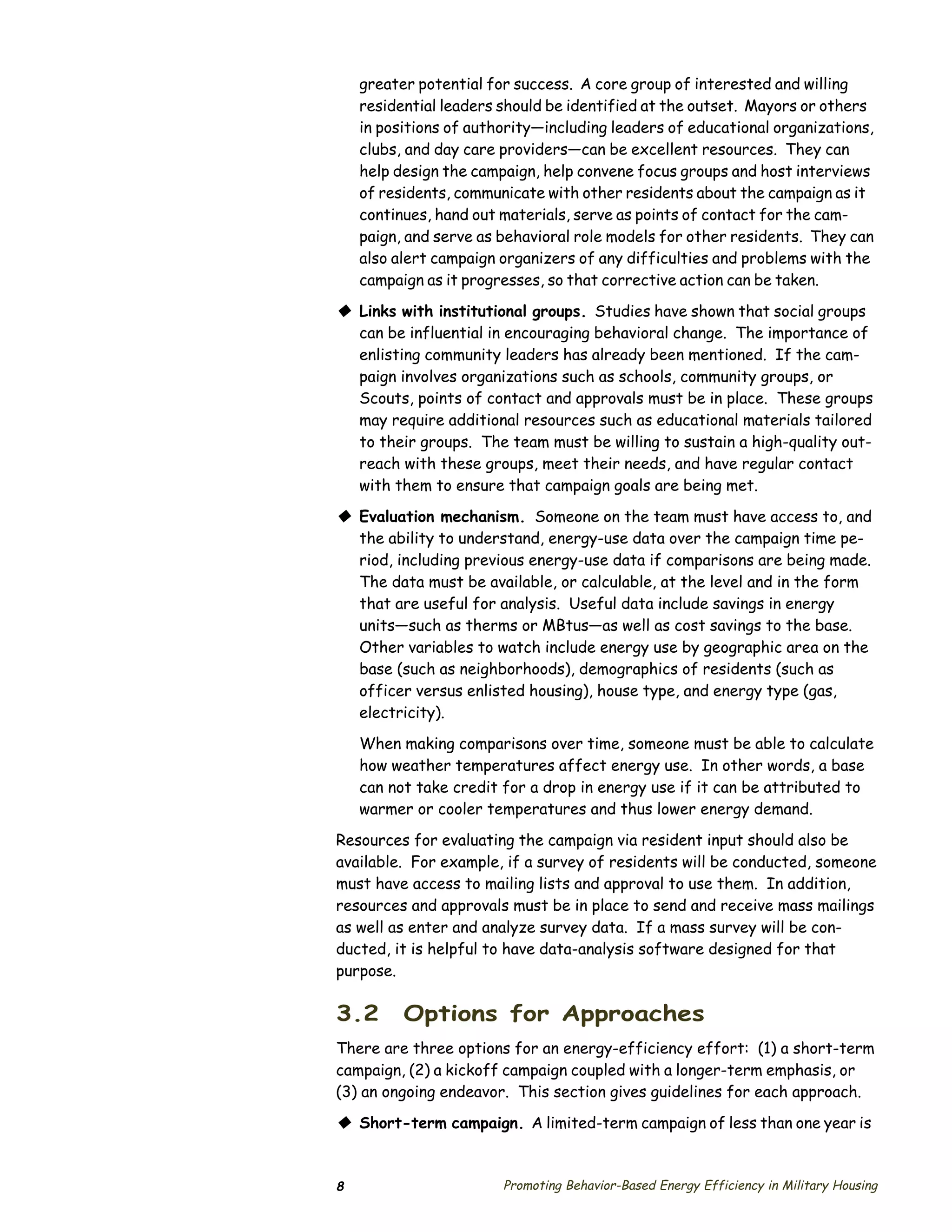 greater potential for success. A core group of interested and willing
    residential leaders should be identified at the outset. Mayors or others
    in positions of authority—including leaders of educational organizations,
    clubs, and day care providers—can be excellent resources. They can
    help design the campaign, help convene focus groups and host interviews
    of residents, communicate with other residents about the campaign as it
    continues, hand out materials, serve as points of contact for the cam­
    paign, and serve as behavioral role models for other residents. They can
    also alert campaign organizers of any difficulties and problems with the
    campaign as it progresses, so that corrective action can be taken.

© Links with institutional groups. Studies have shown that social groups
  can be influential in encouraging behavioral change. The importance of
  enlisting community leaders has already been mentioned. If the cam­
  paign involves organizations such as schools, community groups, or
  Scouts, points of contact and approvals must be in place. These groups
  may require additional resources such as educational materials tailored
  to their groups. The team must be willing to sustain a high-quality out­
  reach with these groups, meet their needs, and have regular contact
  with them to ensure that campaign goals are being met.

© Evaluation mechanism. Someone on the team must have access to, and
  the ability to understand, energy-use data over the campaign time pe­
  riod, including previous energy-use data if comparisons are being made.
  The data must be available, or calculable, at the level and in the form
  that are useful for analysis. Useful data include savings in energy
  units—such as therms or MBtus—as well as cost savings to the base.
  Other variables to watch include energy use by geographic area on the
  base (such as neighborhoods), demographics of residents (such as
  officer versus enlisted housing), house type, and energy type (gas,
  electricity).
    When making comparisons over time, someone must be able to calculate
    how weather temperatures affect energy use. In other words, a base
    can not take credit for a drop in energy use if it can be attributed to
    warmer or cooler temperatures and thus lower energy demand.

Resources for evaluating the campaign via resident input should also be
available. For example, if a survey of residents will be conducted, someone
must have access to mailing lists and approval to use them. In addition,
resources and approvals must be in place to send and receive mass mailings
as well as enter and analyze survey data. If a mass survey will be con­
ducted, it is helpful to have data-analysis software designed for that
purpose.

3.2       Options for Approaches
There are three options for an energy-efficiency effort: (1) a short-term
campaign, (2) a kickoff campaign coupled with a longer-term emphasis, or
(3) an ongoing endeavor. This section gives guidelines for each approach.

© Short-term campaign. A limited-term campaign of less than one year is


8                       Promoting Behavior-Based Energy Efficiency in Military Housing
 