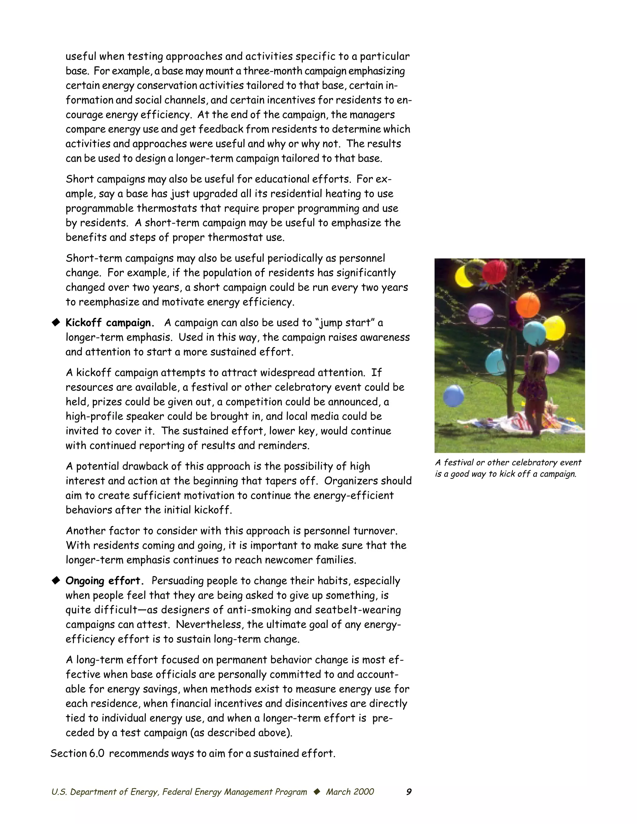 useful when testing approaches and activities specific to a particular
   base. For example, a base may mount a three-month campaign emphasizing
   certain energy conservation activities tailored to that base, certain in­
   formation and social channels, and certain incentives for residents to en­
   courage energy efficiency. At the end of the campaign, the managers
   compare energy use and get feedback from residents to determine which
   activities and approaches were useful and why or why not. The results
   can be used to design a longer-term campaign tailored to that base.
   Short campaigns may also be useful for educational efforts. For ex­
   ample, say a base has just upgraded all its residential heating to use
   programmable thermostats that require proper programming and use
   by residents. A short-term campaign may be useful to emphasize the
   benefits and steps of proper thermostat use.

   Short-term campaigns may also be useful periodically as personnel
   change. For example, if the population of residents has significantly
   changed over two years, a short campaign could be run every two years
   to reemphasize and motivate energy efficiency.
© Kickoff campaign. A campaign can also be used to “jump start” a
  longer-term emphasis. Used in this way, the campaign raises awareness
  and attention to start a more sustained effort.
   A kickoff campaign attempts to attract widespread attention. If
   resources are available, a festival or other celebratory event could be
   held, prizes could be given out, a competition could be announced, a
   high-profile speaker could be brought in, and local media could be
   invited to cover it. The sustained effort, lower key, would continue
   with continued reporting of results and reminders.
                                                                                 A festival or other celebratory event
   A potential drawback of this approach is the possibility of high
                                                                                 is a good way to kick off a campaign.
   interest and action at the beginning that tapers off. Organizers should
   aim to create sufficient motivation to continue the energy-efficient
   behaviors after the initial kickoff.

   Another factor to consider with this approach is personnel turnover.
   With residents coming and going, it is important to make sure that the
   longer-term emphasis continues to reach newcomer families.

© Ongoing effort. Persuading people to change their habits, especially
  when people feel that they are being asked to give up something, is
  quite difficult—as designers of anti-smoking and seatbelt-wearing
  campaigns can attest. Nevertheless, the ultimate goal of any energy-
  efficiency effort is to sustain long-term change.
   A long-term effort focused on permanent behavior change is most ef­
   fective when base officials are personally committed to and account­
   able for energy savings, when methods exist to measure energy use for
   each residence, when financial incentives and disincentives are directly
   tied to individual energy use, and when a longer-term effort is pre­
   ceded by a test campaign (as described above).
Section 6.0 recommends ways to aim for a sustained effort.


U.S. Department of Energy, Federal Energy Management Program © March 2000    9
 