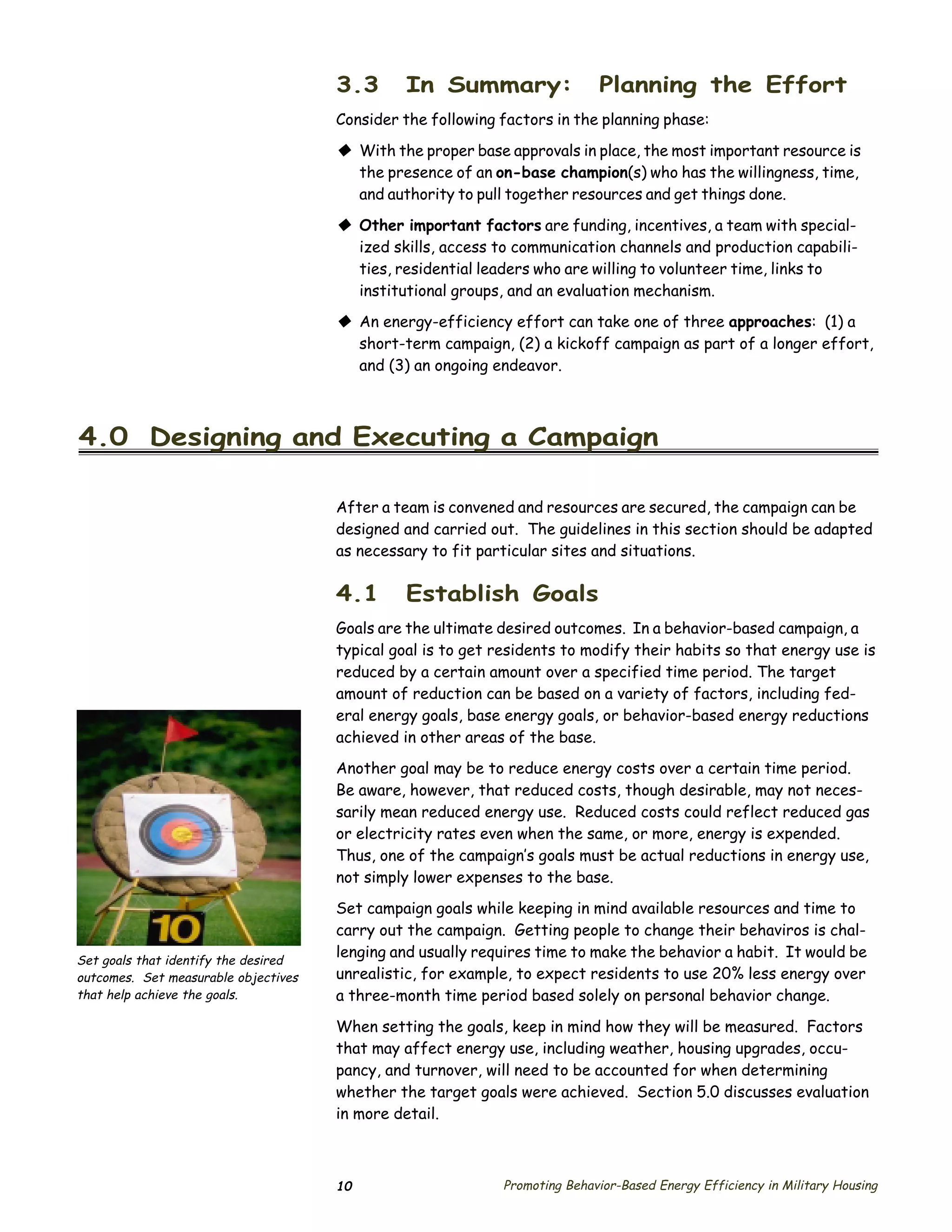 3.3       In Summary:                 Planning the Effort
                                      Consider the following factors in the planning phase:

                                      © With the proper base approvals in place, the most important resource is
                                        the presence of an on-base champion(s) who has the willingness, time,
                                        and authority to pull together resources and get things done.

                                      © Other important factors are funding, incentives, a team with special­
                                        ized skills, access to communication channels and production capabili­
                                        ties, residential leaders who are willing to volunteer time, links to
                                        institutional groups, and an evaluation mechanism.
                                      © An energy-efficiency effort can take one of three approaches: (1) a
                                        short-term campaign, (2) a kickoff campaign as part of a longer effort,
                                        and (3) an ongoing endeavor.



4.0 Designing and Executing a Campaign

                                      After a team is convened and resources are secured, the campaign can be
                                      designed and carried out. The guidelines in this section should be adapted
                                      as necessary to fit particular sites and situations.

                                      4.1      Establish Goals
                                      Goals are the ultimate desired outcomes. In a behavior-based campaign, a
                                      typical goal is to get residents to modify their habits so that energy use is
                                      reduced by a certain amount over a specified time period. The target
                                      amount of reduction can be based on a variety of factors, including fed­
                                      eral energy goals, base energy goals, or behavior-based energy reductions
                                      achieved in other areas of the base.
                                      Another goal may be to reduce energy costs over a certain time period.
                                      Be aware, however, that reduced costs, though desirable, may not neces­
                                      sarily mean reduced energy use. Reduced costs could reflect reduced gas
                                      or electricity rates even when the same, or more, energy is expended.
                                      Thus, one of the campaign’s goals must be actual reductions in energy use,
                                      not simply lower expenses to the base.
                                      Set campaign goals while keeping in mind available resources and time to
                                      carry out the campaign. Getting people to change their behaviros is chal­
Set goals that identify the desired
                                      lenging and usually requires time to make the behavior a habit. It would be
outcomes. Set measurable objectives   unrealistic, for example, to expect residents to use 20% less energy over
that help achieve the goals.          a three-month time period based solely on personal behavior change.

                                      When setting the goals, keep in mind how they will be measured. Factors
                                      that may affect energy use, including weather, housing upgrades, occu­
                                      pancy, and turnover, will need to be accounted for when determining
                                      whether the target goals were achieved. Section 5.0 discusses evaluation
                                      in more detail.



                                      10                     Promoting Behavior-Based Energy Efficiency in Military Housing
 