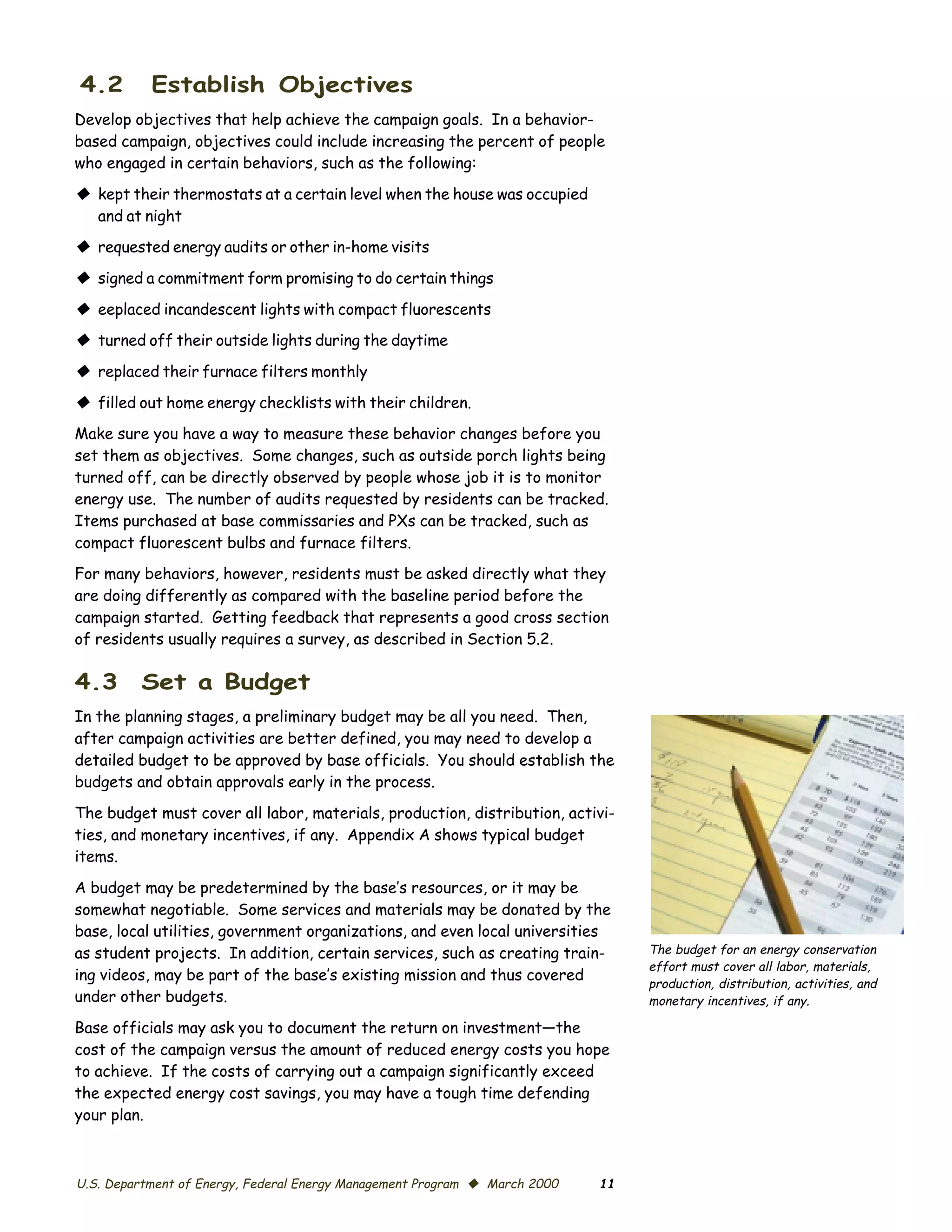4.2        Establish Objectives
Develop objectives that help achieve the campaign goals. In a behavior-
based campaign, objectives could include increasing the percent of people
who engaged in certain behaviors, such as the following:

© kept their thermostats at a certain level when the house was occupied
  and at night
© requested energy audits or other in-home visits
© signed a commitment form promising to do certain things
© eeplaced incandescent lights with compact fluorescents
© turned off their outside lights during the daytime
© replaced their furnace filters monthly
© filled out home energy checklists with their children.
Make sure you have a way to measure these behavior changes before you
set them as objectives. Some changes, such as outside porch lights being
turned off, can be directly observed by people whose job it is to monitor
energy use. The number of audits requested by residents can be tracked.
Items purchased at base commissaries and PXs can be tracked, such as
compact fluorescent bulbs and furnace filters.
For many behaviors, however, residents must be asked directly what they
are doing differently as compared with the baseline period before the
campaign started. Getting feedback that represents a good cross section
of residents usually requires a survey, as described in Section 5.2.

4.3      Set a Budget
In the planning stages, a preliminary budget may be all you need. Then,
after campaign activities are better defined, you may need to develop a
detailed budget to be approved by base officials. You should establish the
budgets and obtain approvals early in the process.

The budget must cover all labor, materials, production, distribution, activi­
ties, and monetary incentives, if any. Appendix A shows typical budget
items.

A budget may be predetermined by the base’s resources, or it may be
somewhat negotiable. Some services and materials may be donated by the
base, local utilities, government organizations, and even local universities
as student projects. In addition, certain services, such as creating train­      The budget for an energy conservation
                                                                                 effort must cover all labor, materials,
ing videos, may be part of the base’s existing mission and thus covered
                                                                                 production, distribution, activities, and
under other budgets.                                                             monetary incentives, if any.

Base officials may ask you to document the return on investment—the
cost of the campaign versus the amount of reduced energy costs you hope
to achieve. If the costs of carrying out a campaign significantly exceed
the expected energy cost savings, you may have a tough time defending
your plan.



U.S. Department of Energy, Federal Energy Management Program © March 2000   11
 