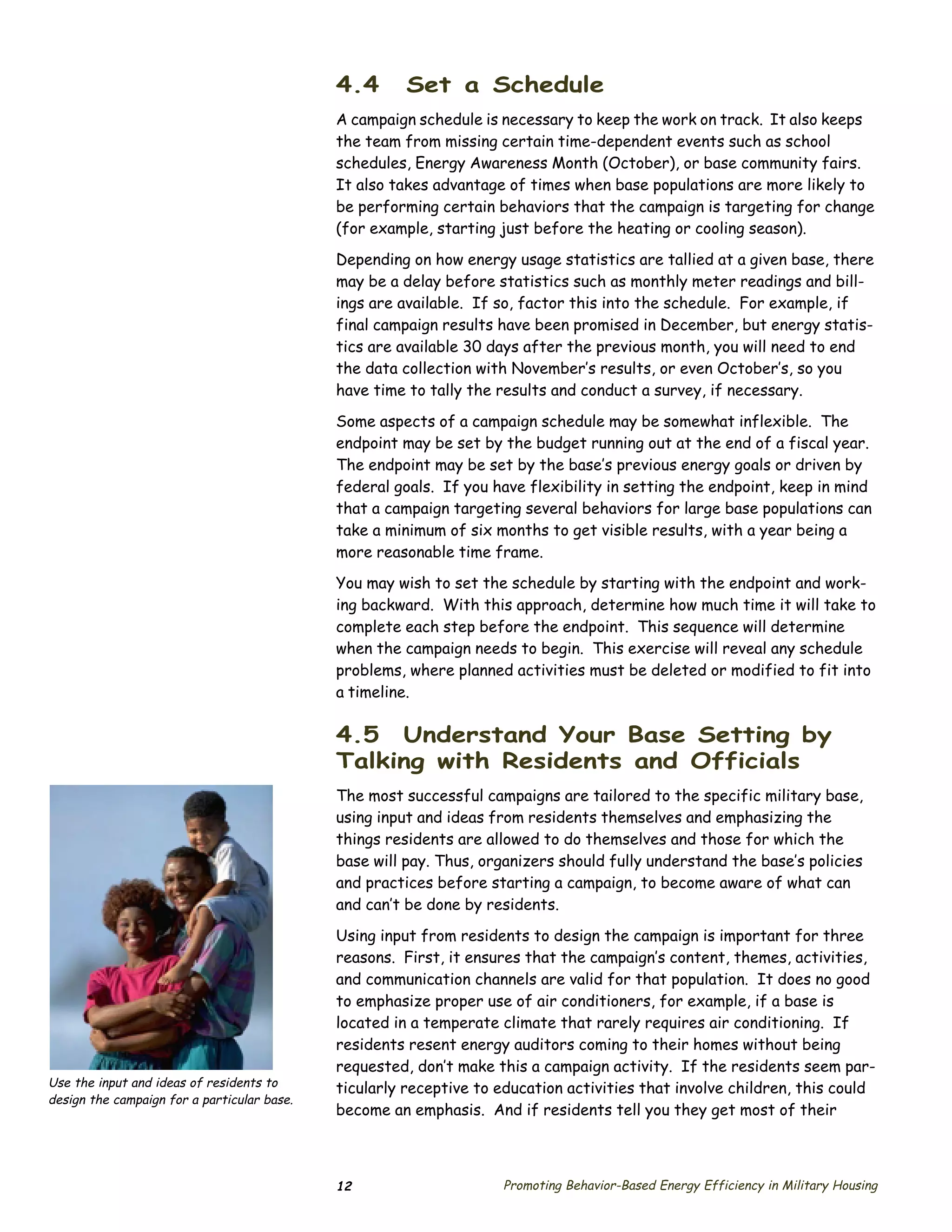 4.4       Set a Schedule
                                             A campaign schedule is necessary to keep the work on track. It also keeps
                                             the team from missing certain time-dependent events such as school
                                             schedules, Energy Awareness Month (October), or base community fairs.
                                             It also takes advantage of times when base populations are more likely to
                                             be performing certain behaviors that the campaign is targeting for change
                                             (for example, starting just before the heating or cooling season).

                                             Depending on how energy usage statistics are tallied at a given base, there
                                             may be a delay before statistics such as monthly meter readings and bill­
                                             ings are available. If so, factor this into the schedule. For example, if
                                             final campaign results have been promised in December, but energy statis­
                                             tics are available 30 days after the previous month, you will need to end
                                             the data collection with November’s results, or even October’s, so you
                                             have time to tally the results and conduct a survey, if necessary.

                                             Some aspects of a campaign schedule may be somewhat inflexible. The
                                             endpoint may be set by the budget running out at the end of a fiscal year.
                                             The endpoint may be set by the base’s previous energy goals or driven by
                                             federal goals. If you have flexibility in setting the endpoint, keep in mind
                                             that a campaign targeting several behaviors for large base populations can
                                             take a minimum of six months to get visible results, with a year being a
                                             more reasonable time frame.
                                             You may wish to set the schedule by starting with the endpoint and work­
                                             ing backward. With this approach, determine how much time it will take to
                                             complete each step before the endpoint. This sequence will determine
                                             when the campaign needs to begin. This exercise will reveal any schedule
                                             problems, where planned activities must be deleted or modified to fit into
                                             a timeline.

                                             4.5 Understand Your Base Setting by
                                             Talking with Residents and Officials
                                             The most successful campaigns are tailored to the specific military base,
                                             using input and ideas from residents themselves and emphasizing the
                                             things residents are allowed to do themselves and those for which the
                                             base will pay. Thus, organizers should fully understand the base’s policies
                                             and practices before starting a campaign, to become aware of what can
                                             and can’t be done by residents.

                                             Using input from residents to design the campaign is important for three
                                             reasons. First, it ensures that the campaign’s content, themes, activities,
                                             and communication channels are valid for that population. It does no good
                                             to emphasize proper use of air conditioners, for example, if a base is
                                             located in a temperate climate that rarely requires air conditioning. If
                                             residents resent energy auditors coming to their homes without being
                                             requested, don’t make this a campaign activity. If the residents seem par­
Use the input and ideas of residents to      ticularly receptive to education activities that involve children, this could
design the campaign for a particular base.
                                             become an emphasis. And if residents tell you they get most of their



                                             12                     Promoting Behavior-Based Energy Efficiency in Military Housing
 