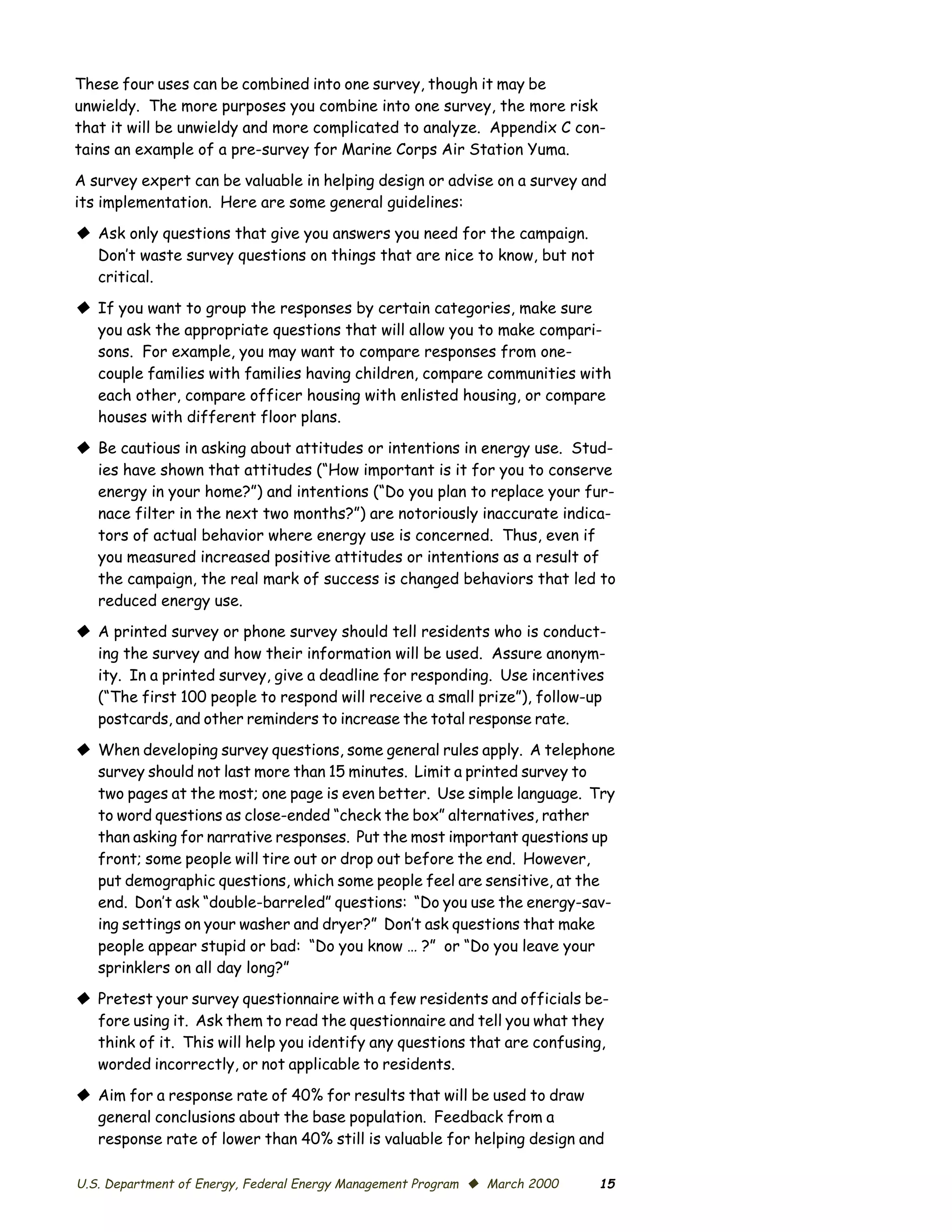These four uses can be combined into one survey, though it may be
unwieldy. The more purposes you combine into one survey, the more risk
that it will be unwieldy and more complicated to analyze. Appendix C con­
tains an example of a pre-survey for Marine Corps Air Station Yuma.

A survey expert can be valuable in helping design or advise on a survey and
its implementation. Here are some general guidelines:

© Ask only questions that give you answers you need for the campaign.
  Don’t waste survey questions on things that are nice to know, but not
  critical.

© If you want to group the responses by certain categories, make sure
  you ask the appropriate questions that will allow you to make compari­
  sons. For example, you may want to compare responses from one-
  couple families with families having children, compare communities with
  each other, compare officer housing with enlisted housing, or compare
  houses with different floor plans.

© Be cautious in asking about attitudes or intentions in energy use. Stud­
  ies have shown that attitudes (“How important is it for you to conserve
  energy in your home?”) and intentions (“Do you plan to replace your fur­
  nace filter in the next two months?”) are notoriously inaccurate indica­
  tors of actual behavior where energy use is concerned. Thus, even if
  you measured increased positive attitudes or intentions as a result of
  the campaign, the real mark of success is changed behaviors that led to
  reduced energy use.
© A printed survey or phone survey should tell residents who is conduct­
  ing the survey and how their information will be used. Assure anonym­
  ity. In a printed survey, give a deadline for responding. Use incentives
  (“The first 100 people to respond will receive a small prize”), follow-up
  postcards, and other reminders to increase the total response rate.

© When developing survey questions, some general rules apply. A telephone
  survey should not last more than 15 minutes. Limit a printed survey to
  two pages at the most; one page is even better. Use simple language. Try
  to word questions as close-ended “check the box” alternatives, rather
  than asking for narrative responses. Put the most important questions up
  front; some people will tire out or drop out before the end. However,
  put demographic questions, which some people feel are sensitive, at the
  end. Don’t ask “double-barreled” questions: “Do you use the energy-sav­
  ing settings on your washer and dryer?” Don’t ask questions that make
  people appear stupid or bad: “Do you know … ?” or “Do you leave your
  sprinklers on all day long?”

© Pretest your survey questionnaire with a few residents and officials be­
  fore using it. Ask them to read the questionnaire and tell you what they
  think of it. This will help you identify any questions that are confusing,
  worded incorrectly, or not applicable to residents.

© Aim for a response rate of 40% for results that will be used to draw
  general conclusions about the base population. Feedback from a
  response rate of lower than 40% still is valuable for helping design and

U.S. Department of Energy, Federal Energy Management Program © March 2000   15
 