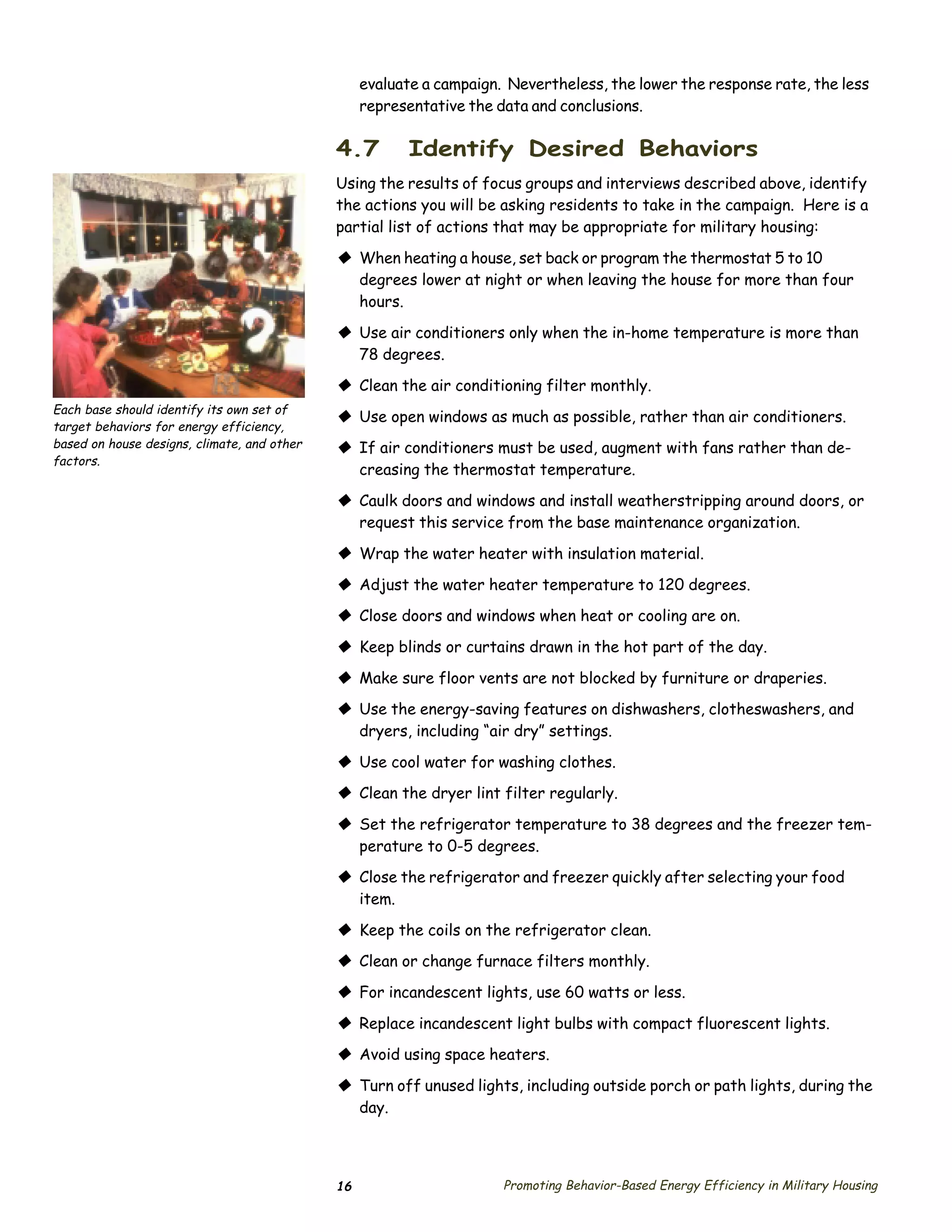 evaluate a campaign. Nevertheless, the lower the response rate, the less
                                                  representative the data and conclusions.

                                             4.7        Identify Desired Behaviors
                                             Using the results of focus groups and interviews described above, identify
                                             the actions you will be asking residents to take in the campaign. Here is a
                                             partial list of actions that may be appropriate for military housing:

                                             © When heating a house, set back or program the thermostat 5 to 10
                                               degrees lower at night or when leaving the house for more than four
                                               hours.

                                             © Use air conditioners only when the in-home temperature is more than
                                               78 degrees.

                                             © Clean the air conditioning filter monthly.
Each base should identify its own set of
                                             © Use open windows as much as possible, rather than air conditioners.
target behaviors for energy efficiency,
based on house designs, climate, and other   © If air conditioners must be used, augment with fans rather than de­
factors.
                                               creasing the thermostat temperature.

                                             © Caulk doors and windows and install weatherstripping around doors, or
                                               request this service from the base maintenance organization.

                                             © Wrap the water heater with insulation material.
                                             © Adjust the water heater temperature to 120 degrees.
                                             © Close doors and windows when heat or cooling are on.
                                             © Keep blinds or curtains drawn in the hot part of the day.
                                             © Make sure floor vents are not blocked by furniture or draperies.
                                             © Use the energy-saving features on dishwashers, clotheswashers, and
                                               dryers, including “air dry” settings.

                                             © Use cool water for washing clothes.
                                             © Clean the dryer lint filter regularly.
                                             © Set the refrigerator temperature to 38 degrees and the freezer tem­
                                               perature to 0-5 degrees.
                                             © Close the refrigerator and freezer quickly after selecting your food
                                               item.

                                             © Keep the coils on the refrigerator clean.
                                             © Clean or change furnace filters monthly.
                                             © For incandescent lights, use 60 watts or less.
                                             © Replace incandescent light bulbs with compact fluorescent lights.
                                             © Avoid using space heaters.
                                             © Turn off unused lights, including outside porch or path lights, during the
                                               day.




                                             16                       Promoting Behavior-Based Energy Efficiency in Military Housing
 